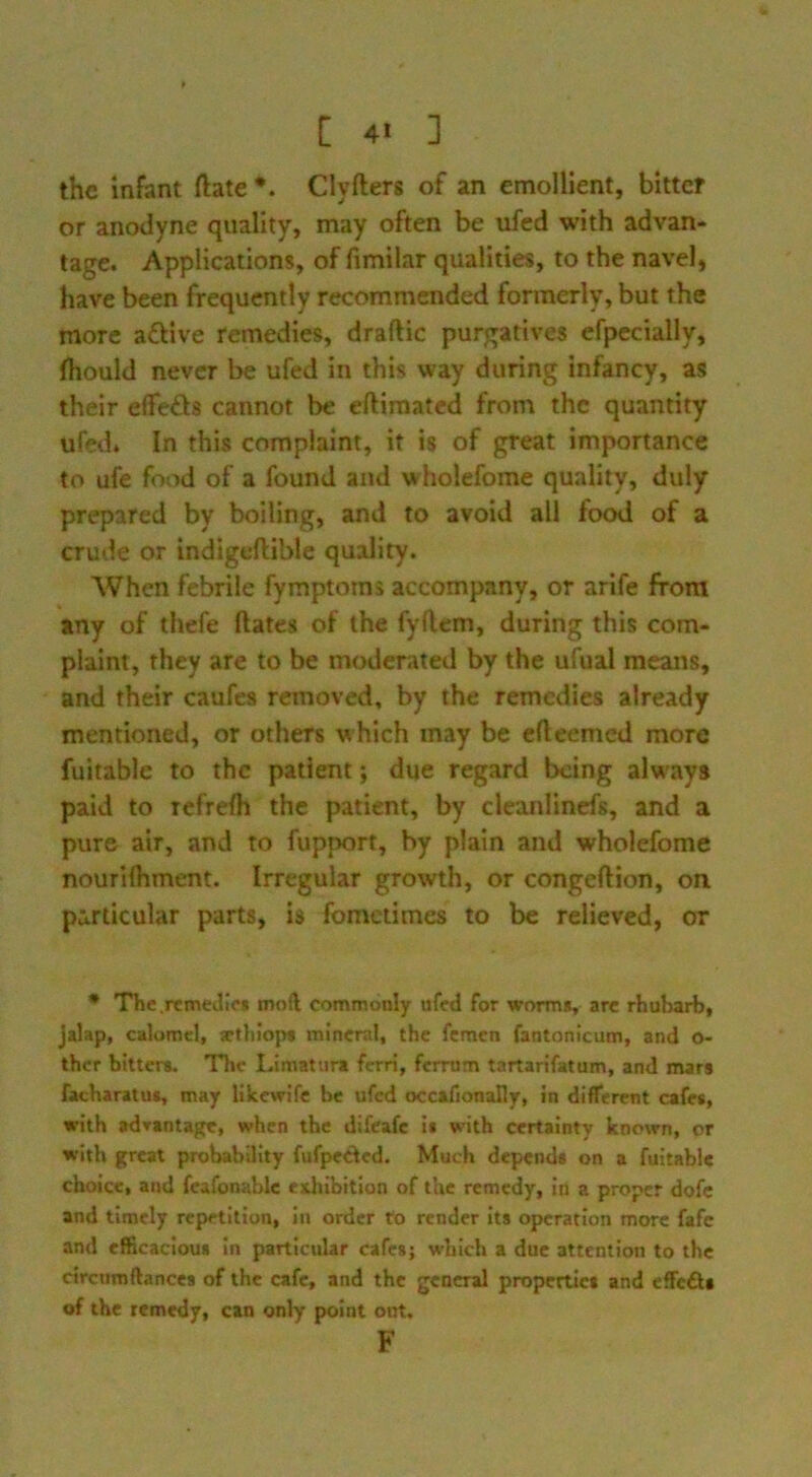 the infant ftate *. Clyfters of an emollient, bitter or anodyne quality, may often be ufcd with advan- tage. Applications, of fimilar qualities, to the navel, have been frequently recommended formerly, but the more afUve remedies, draftic purgatives efpecially, (hould never be ufed in this way during infancy, as their effefts cannot be eftiraated from the quantity ufed. In this complaint, it is of great importance to ufe food of a found and wholefome quality, duly prepared by boiling, and to avoid all food of a crude or indlgeftible quality. When febrile fymptoms accompany, or arife from any of thefe dates of the fyflem, during this com- plaint, they are to be moderated by the ufual means, and their caufes removed, by the remedies already mentioned, or others which may be elleemed more fuitablc to the patient; due regard being always paid to Tcfrelh the patient, by clcanlincfs, and a pure air, and to fupnort, by plain and wholefome nourilhment. Irregular growth, or congeftion, on particular parts, is fometimes to be relieved, or • The .remedies mod commonly ufed for worms, are rhubarb, jalap, calomel, artliiops mineral, the femen fantonicum, and o- thcr bitters. The Limatura ferri, ferrum tartarifatum, and mars facharatus, may likewife be ufed occafionally, in different cafes, with advantage, when the difeafe is with certainty known, or with great probability fufpecded. Much depends on a fuitabie choice, and fcafonablc exhibition of the remedy, in a proper dofc and timely repetition, in order fo render its operation more fafe and efficacious In particular cafes; which a due attention to the ctrcumftances of the cafe, and the general properties and cffeAs of the remedy, can only point out. F