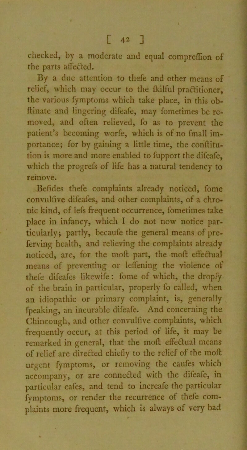 checked, by a moderate and equal compreflion of the parts allecfed. By a due attention to thefe and other means of relief, which may occur to the fkilful praftitioner, the various iymptoms which take place, in this ob- flinate and lingering difeafe, may fometimes be re- moved, and often relieved, fo as to prevent the patient’s becoming worfe, which is of no fmall im- portance; for by gaining a little time, the conftitu- tion is more and more enabled to fupport the difeafe, which the progrefs of life has a natural tendency to remove. Befides thefe complaints already noticed, fome convulfive difeafes, and other complaints, of a chro- nic kind, of lefs frequent occurrence, fometimes take place in infancy, which I do not now notice par- ticularly; partly, becaufe the general means of pre- ferving health, and relieving the complaints already noticed, are, for the moft part, the moft effeftual means of preventing or leffening the violence of thefe difeafes likewife; fome of which, the dropfy of the brain in particular, properly fo called, when an idiopathic or primary complaint, is, generally fpeaking, an Incurable difeafe. And concerning the Chincough, and other convulfive complaints, which frequently occur, at this period of life, it may be remarked in general, that the moft effectual means of relief are directed chiefly to the relief of the moft urgent fymptoms, or removing the caufes which accompany, or are connefted with the difeafe, in particular cafes, and tend to increafe the particular fymptoms, or render the recurrence of thefe com- plaints more frequent, which is always of very bad