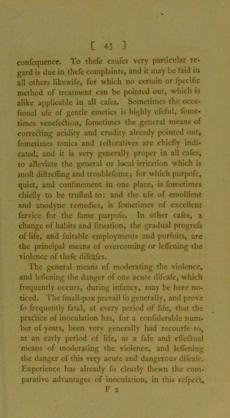 confequence. To thefe caufes very particular re- gard is due in thefe complaints, and it may be faid in all others likewife, for which no certain or fpecific method of treatment can be pointed out, which is alike applicable in all cafes. Sometimes the occa- fional ufe of gentle emetics is highly ufeful, fome- times venefe^fion, fometimes the general means of correcting acidity and crudity already pointed out, fometimes tonics and reftoratives are chiedy indi- cated, and it is very generally proper in all cafes, to alleviate the general or local irritation which is moft diflreffing and troublefome; for which purpofe, quiet, and confinement in one place, is fometimes chiefly to be trufted to: and the ufe of emollient and anodyne remedies, is fometimes of excellent fervicc for the fame purpofe. In other cafes, a change of habits and fituation, the gradual progrefs of life, and fuitable employments and purfuits, are the principal- means of overcoming or leffening the violence of thefe difeafes. The general means of moderating the violence, and letfening the danger of one acute difeafe, w hich frequently occurs, during infancy, may be here no- ticed. The fmall-pox prevail fo generally, and prove fo frequently fatal, at every period of life, that the pradice of inoculation has, for a confulerable num- ber of years, been very generally had recourfe to, at an early period of life, as a fafe and efl'edual means of moderating the violence, and leffening the danger of this very acute and dangerous difeafe. Experience has already fo clearly fhewn the com- parative advantages of inoculation, in this refpec\ E 2