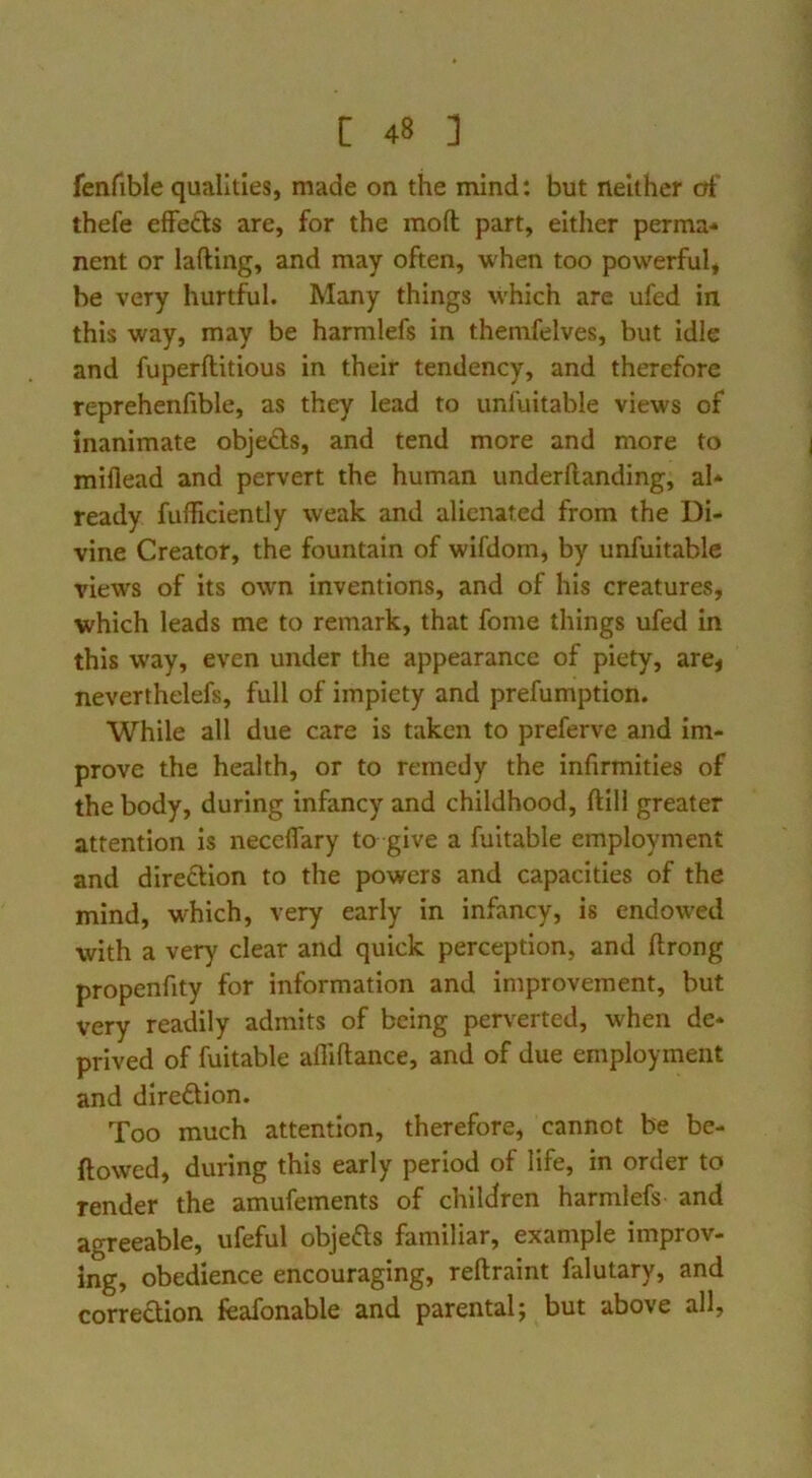 fenfible qualities, made on the mind: but neither of' thefe efFefts are, for the mod part, either perma- nent or lading, and may often, when too powerful, be very hurtful. Many things which are ufed in this way, may be harmlefs in themfelves, but idle and fuperditious in their tendency, and therefore reprehenfible, as they lead to unfuitable views of inanimate objeds, and tend more and more to miflead and pervert the human underdanding, al- ready fudiciently weak and alienated from the Di- vine Creator, the fountain of wlfdom, by unfuitable views of its own inventions, and of his creatures, which leads me to remark, that fome things ufed in this way, even under the appearance of piety, are< neverthelefs, full of impiety and prefumption. While all due care is taken to preferve and im- prove the health, or to remedy the infirmities of the body, during infancy and childhood, dill greater attention is neceflary to give a fuitable employment and direftion to the powers and capacities of the mind, which, very early in infancy, is endowed with a very clear and quick perception, and drong propenfity for information and improvement, but very readily admits of being perverted, when de- prived of fuitable aflidance, and of due employment and direftion. Too much attention, therefore, cannot be be- ftowed, during this early period of life, in order to render the amufements of children harmlefs and agreeable, ufeful objefts familiar, example improv- ing, obedience encouraging, redraint falutary, and correction feafonable and parental; but above all,