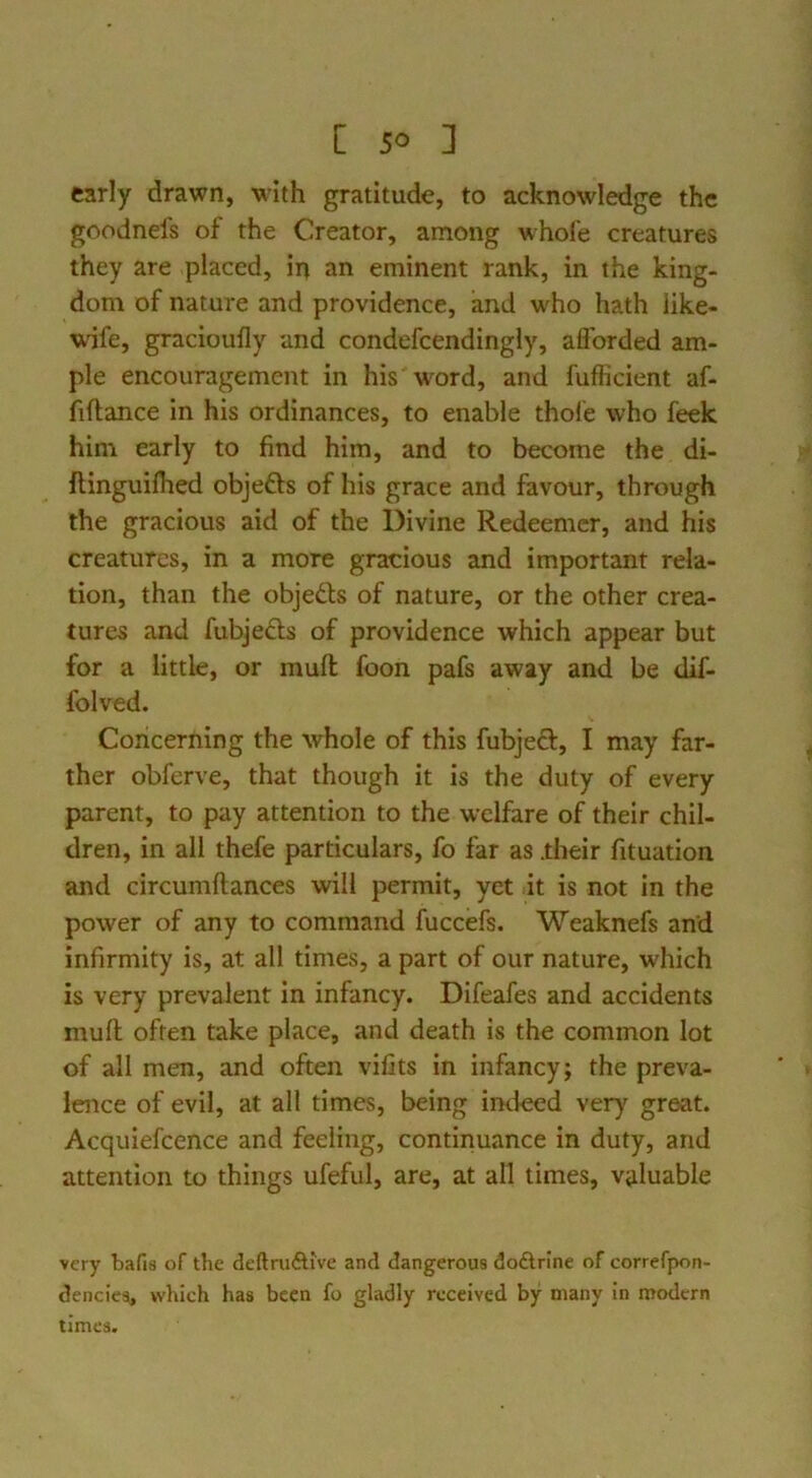 early drawn, with gratitude, to acknowledge the goodnefs of the Creator, among whofe creatures they are placed, irj an eminent rank, in the king- dom of nature and providence, and who hath like- wife, gracioufly and condefcendingly, afforded am- ple encouragement in his wwd, and fufficient af- fiftance in his ordinances, to enable thole who feek him early to find him, and to become the di- flinguifhed objefts of his grace and favour, through the gracious aid of the Divine Redeemer, and his creatures, in a more gracious and important rela- tion, than the objedfs of nature, or the other crea- tures and fubjedls of providence which appear but for a little, or muft foon pafs away and be dif- folved. Concerning the whole of this fubjeft, I may far- ther obferve, that though it is the duty of every parent, to pay attention to the welfare of their chil- dren, in all thefe particulars, fo far as .their fituation and circumftances will permit, yet it is not in the power of any to command fuccefs. Weaknefs and infirmity is, at all times, a part of our nature, which is very prevalent in infancy. Difeafes and accidents mufl; often take place, and death is the common lot of all men, and often vifits in infancy; the preva- lence of evil, at all times, being imleed very great. Acquiefcence and feeling, continuance in duty, and attention to things ufeful, are, at all times, valuable very bafis of the deftruiSlive and dangerous dodlrlne of correfpon- denciea, which has been fo gladly received by many in modern times.