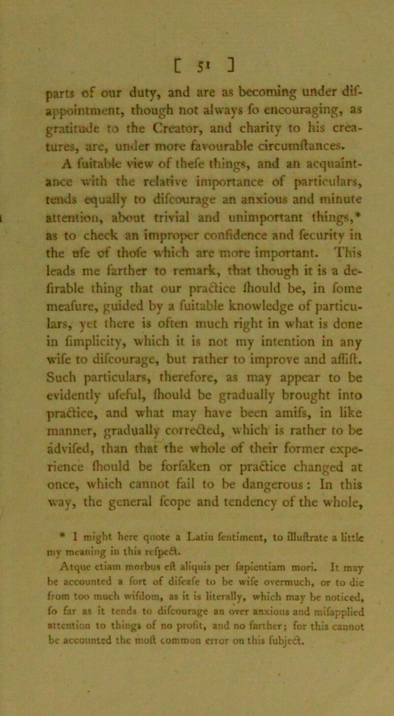 [ 5* ] parts of our duty, and are as becoming under dif- appointment, though not always fo encouraging, as gratitude to the Creator, and charity to his crea- tures, are, under more favourable circumftances. A fuitable view of thefe things, and an acquaint- ance with the relative importance of particulars, tends equally to difcourage an anxious and minute attention, about trivial and unimportant things,* as to check an improper confidence and fccurity in the ofc of thofc which arc more important. This leads me farther to remark, that though it is a de- firable thing that our praflice Ihould be, in fome meafure, guided by a fuitable knowledge of particu- lars, yet there is often much right in what is done in fimplicity, which it is not my intention in any wife to difcourage, but rather to improve and affift. Such particulars, therefore, as may appear to be evidently ufeful, Ihould be gradually brought into practice, and what may have been amifs, in like manner, gradually corrected, which is rather to be advifed, than that the whole of their former expe- rience fhould be forfaken or praCtice changed at once, which cannot fail to be dangerous: In this way, the general fcope and tendency of the whole, • 1 might here quote a Latin fentiment, to illuilrate a L’ttle my meaning in this rtfpefl. Atque etiain morbus eft aliquis per fapientiam morl. It may be accounted a fort of difeafe to be wife overmuch, or to die from too much wifdom, as it is literally, which may be noticed, fo far as it tends to difcourage an over anxious and mifapplied attention to things of no profit, and no farther; for this cannot be accounted the mott common enor on this fubjed.