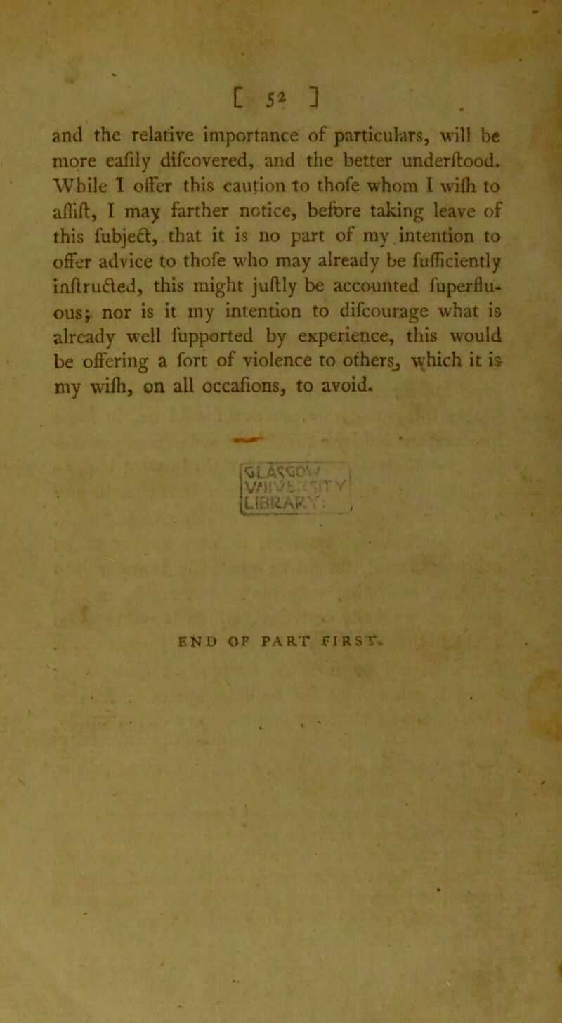 [ 5^ ] and the relative importance of particulars, will be more eafily difcovered, and the better underftood. While 1 offer this caution to thofe whom I wiffi to aflift, I may farther notice, before taking leave of this fubjeft, that it is no part of my intention to offer advice to thofe who may already be fufficiently inflruAed, this might juftly be accounted fuperflu- ousj nor is it my intention to difcourage what is already w'ell fupported by experience, this would be offering a fort of violence to otherSj which it is my wifli, on all occafions, to avoid. LIBRAR'.': , END OF PART fIRST>