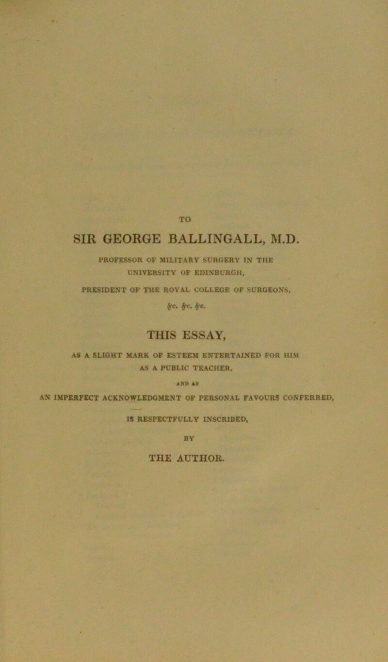 TO SIR GEORGE BALLINGALL, M.D. PROFESSOR OF MILITARY SURGERY IN THE UNIVERSITY OF EDINBURGH, PRESIDENT OF THE ROYAL COLLEGE OF SURGEONS, frc. fct. &x. THIS ESSAY, AS A SLIGHT MARK OF ESTEEM ENTERTAINED FOR HIM AS A PUBLIC TEACHER, »!»» is AN IMPERFECT ACKNOWLEDGMENT OF PERSONAL FAVOURS CONFERRED, IS RESPECTFULLY INSCRIBED, BY THE AUTHOK.