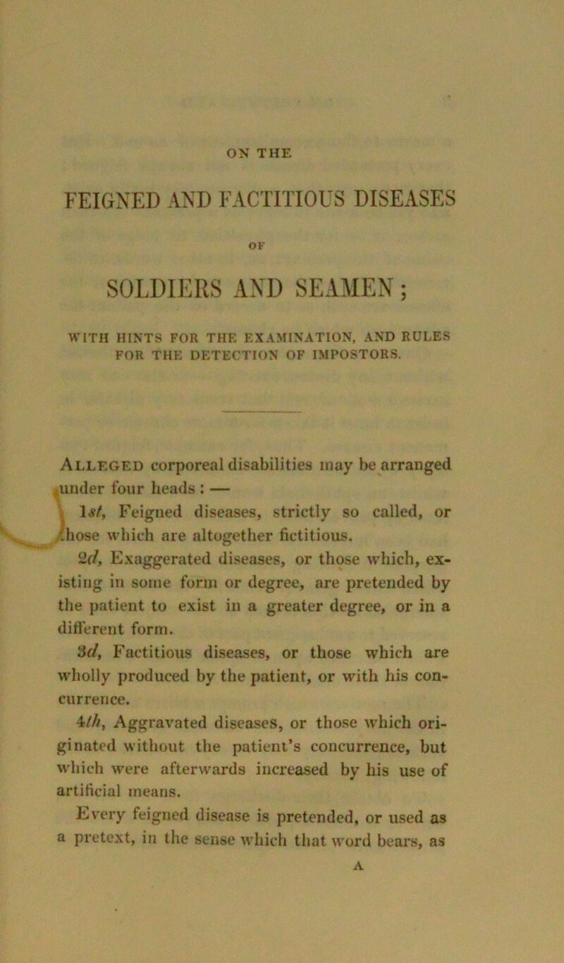 ON THE FEIGNED AND FACTITIOUS DISEASES OF SOLDIERS AND SEAMEN WITH HINTS FOR THE EXAMINATION, AND RULES FOR THE DETECTION OF IMPOSTORS. Alleged corporeal disabilities may be arranged funder four heads: — 1 st, Feigned diseases, strictly so called, or those which are altogether fictitious. 2d, Exaggerated diseases, or those which, ex- isting in some form or degree, are pretended by the patient to exist in a greater degree, or in a different form. 3d, Factitious diseases, or those which are wholly produced by the patient, or with his con- currence. 4eih, Aggravated diseases, or those which ori- ginated without the patient’s concurrence, but which were afterwards increased by his use of artificial means. Every feigned disease is pretended, or used as a pretext, in the sense which that word bears, as A