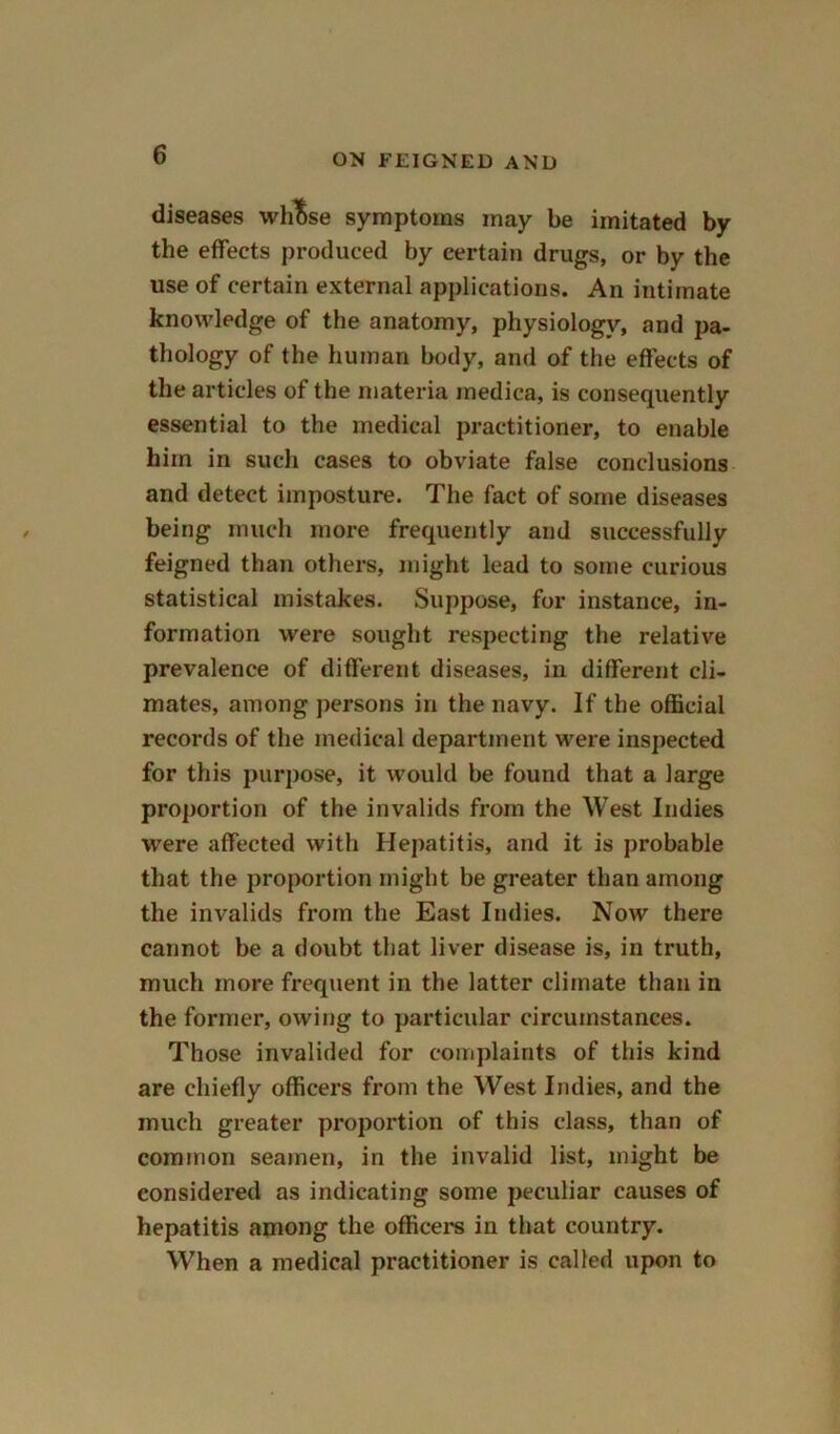 diseases wh^se symptoms may be imitated by the effects produced by certain drugs, or by the use of certain external applications. An intimate knowledge of the anatomy, physiology, and pa- thology of the human body, and of the effects of the articles of the materia medica, is consequently essential to the medical practitioner, to enable him in such cases to obviate false conclusions and detect imposture. The fact of some diseases being much more frequently and successfully feigned than others, might lead to some curious statistical mistakes. Suppose, for instance, in- formation were sought respecting the relative prevalence of different diseases, in different cli- mates, among persons in the navy. If the official records of the medical department were inspected for this purpose, it would be found that a large proportion of the invalids from the West Indies were affected with Hepatitis, and it is probable that the proportion might be greater than among the invalids from the East Indies. Now there cannot be a doubt that liver disease is, in truth, much more frequent in the latter climate than in the former, owing to particular circumstances. Those invalided for complaints of this kind are chiefly officers from the West Indies, and the much greater proportion of this class, than of common seamen, in the invalid list, might be considered as indicating some peculiar causes of hepatitis among the officers in that country. When a medical practitioner is called upon to