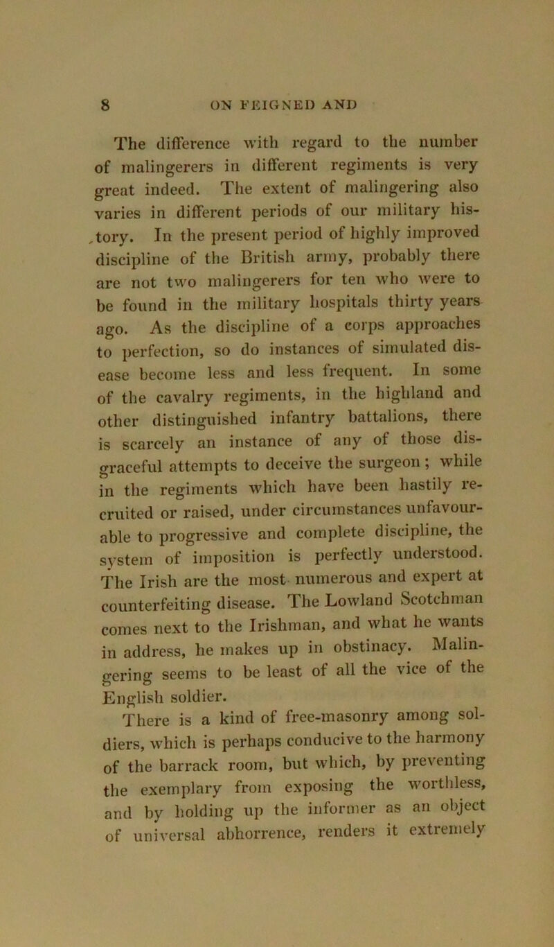 The difference with regard to the number of malingerers in different regiments is very great indeed. The extent of malingering also varies in different periods of our military his- tory. In the present period of highly improved discipline of the British army, probably there are not two malingerers for ten who were to be found in the military hospitals thirty years ago. As the discipline of a corps approaches to perfection, so do instances of simulated dis- ease become less and less frequent. In some of the cavalry regiments, in the highland and other distinguished infantry battalions, there is scarcely an instance of any ot those dis- graceful attempts to deceive the surgeon ; while in the regiments which have been hastily re- cruited or raised, under circumstances unfavour- able to progressive and complete discipline, the system of imposition is perfectly understood. The Irish are the most numerous and expert at counterfeiting disease. The Lowland Scotchman comes next to the Irishman, and what he wants in address, he makes up in obstinacy. Malin- gering seems to be least ot all the vice of the English soldier. There is a kind of free-masonry among sol- diers, which is perhaps conducive to the harmony of the barrack room, but which, by preventing the exemplary from exposing the worthless, and by holding up the informer as an object of universal abhorrence, renders it extremely