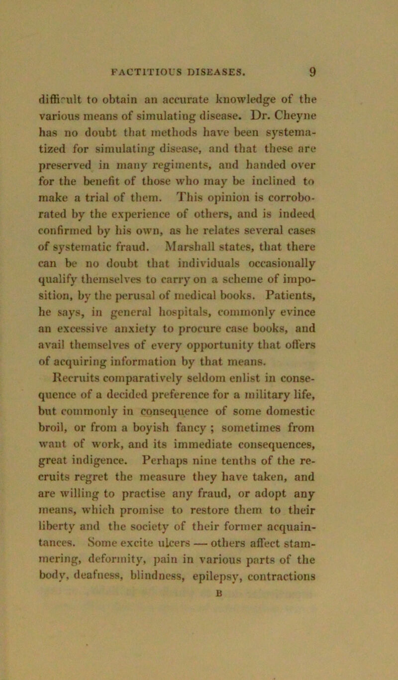 difficult to obtain an accurate knowledge of the various means of simulating disease. Dr. Cheyne has no doubt that methods have been systema- tized for simulating disease, and that these are preserved in many regiments, and handed over for the benefit of those who may be inclined to make a trial of them. This opinion is corrobo- rated by the experience of others, and is indeed confirmed by his own, as he relates several cases of systematic fraud. Marshall states, that there can be no doubt that individuals occasionally qualify themselves to carry on a scheme of impo- sition, by the perusal of medical books. Patients, he says, in general hospitals, commonly evince an excessive anxiety to procure case books, and avail themselves of every opportunity that offers of acquiring information by that means. Recruits comparatively seldom enlist in conse- quence of a decided preference for a military life, but commonly in consequence of some domestic broil, or from a boyish fancy ; sometimes from want of work, and its immediate consequences, great indigence. Perhaps nine tenths of the re- cruits regret the measure they have taken, and are willing to practise any fraud, or adopt any means, which promise to restore them to their liberty and the society of their former acquain- tances. Some excite ulcers — others affect stam- mering, deformity, pain in various parts of the body, deafness, blindness, epilepsy, contractions