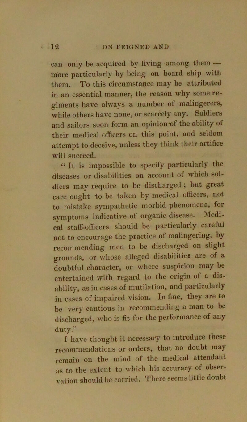 can only be acquired by living among them — more particularly by being on board ship with them. To this circumstance may be attributed in an essential manner, the reason why some re- giments have always a number of malingerers, while others have none, or scarcely any. Soldiers and sailors soon form an opinion^>f the ability of their medical officers on this point, and seldom attempt to deceive, unless they think their artifice will succeed. “ It is impossible to specify particularly the diseases or disabilities on account of which sol- diers may require to be discharged ; but great care ought to be taken by medical officers, not to mistake sympathetic morbid phenomena, for symptoms indicative of organic disease. Medi- cal staff-officers should be particularly careful not to encourage the practice of malingering, by recommending men to be discharged on slight grounds, or whose alleged disabilities are of a doubtful character, or where suspicion may be entertained with regard to the origin of a dis- ability, as in cases of mutilation, and particularly in cases of impaired vision. In fine, they are to be very cautious in recommending a man to be discharged, who is fit for the performance of any duty.” I have thought it necessary to introduce these recommendations or orders, that no doubt may remain on the mind of the medical attendant as to the extent to which his accuracy of obser- vation should be carried. There seems little doubt