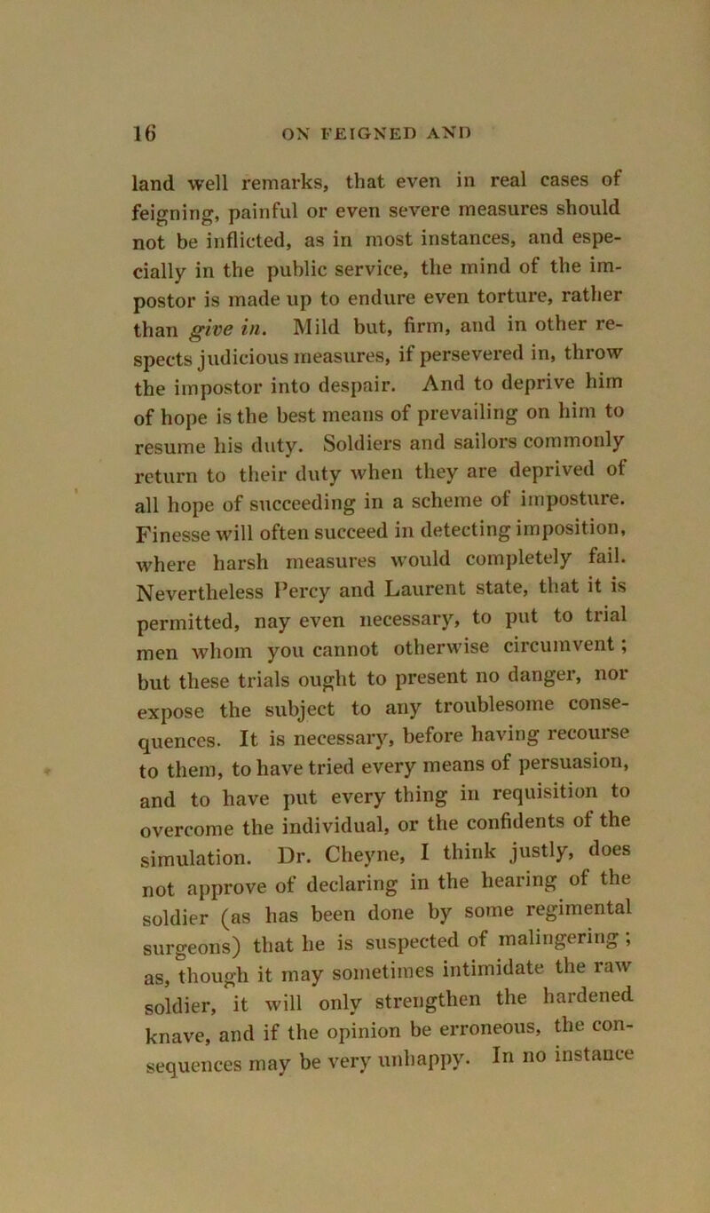 land well remarks, that even in real cases of feigning, painful or even severe measures should not be inflicted, as in most instances, and espe- cially in the public service, the mind of the im- postor is made up to endure even torture, rather than give in. Mild but, firm, and in other re- spects judicious measures, if persevered in, throw the impostor into despair. And to deprive him of hope is the best means of prevailing on him to resume his duty. Soldiers and sailors commonly return to their duty when they are deprived of all hope of succeeding in a scheme of imposture. Finesse will often succeed in detecting imposition, where harsh measures would completely fail. Nevertheless Percy and Laurent state, that it is permitted, nay even necessary, to put to trial men whom you cannot otherwise circumvent; but these trials ought to present no danger, nor expose the subject to any troublesome conse- quences. It is necessary, before having recourse to them, to have tried every means of persuasion, and to have put every thing in requisition to overcome the individual, or the confidents of the simulation. Dr. Cheyne, I think justly, does not approve of declaring in the hearing of the soldier (as has been done by some regimental surgeons) that he is suspected of malingering; as, though it may sometimes intimidate the raw soldier, it will only strengthen the hardened knave, and if the opinion be erroneous, the con- sequences may be very unhappy. In no instance