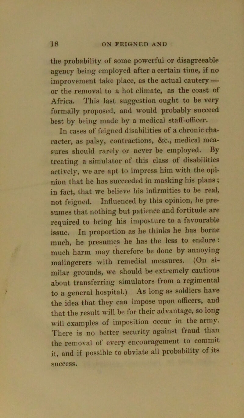 the probability of some powerful or disagreeable agency being employed after a certain time, if no improvement take place, as the actual cautery — or the removal to a hot climate, as the coast of Africa. This last suggestion ought to be very formally proposed, and would probably succeed best by being made by a medical staff-officer. In cases of feigned disabilities of a chronic cha- racter, as palsy, contractions, &c., medical mea- sures should rarely or never be employed. By treating a simulator of this class of disabilities actively, we are apt to impress him with the opi- nion that he has succeeded in masking his plans; in fact, that we believe his infirmities to be real, not feigned. Influenced by this opinion, he pre- sumes that nothing but patience and fortitude are required to bring his imposture to a favourable issue. In proportion as he thinks he has borne much, he presumes he has the less to endure : much harm may therefore be done by annoying malingerers with remedial measures. (On si- milar grounds, we should be extremely cautious about transferring simulators from a regimental to a general hospital.) As long as soldiers have the idea that they can impose upon officers, and that the result will be for their advantage, so long will examples of imposition occur in the army. There is no better security against fraud than the removal of every encouragement to commit it, and if possible to obviate all probability of its success.