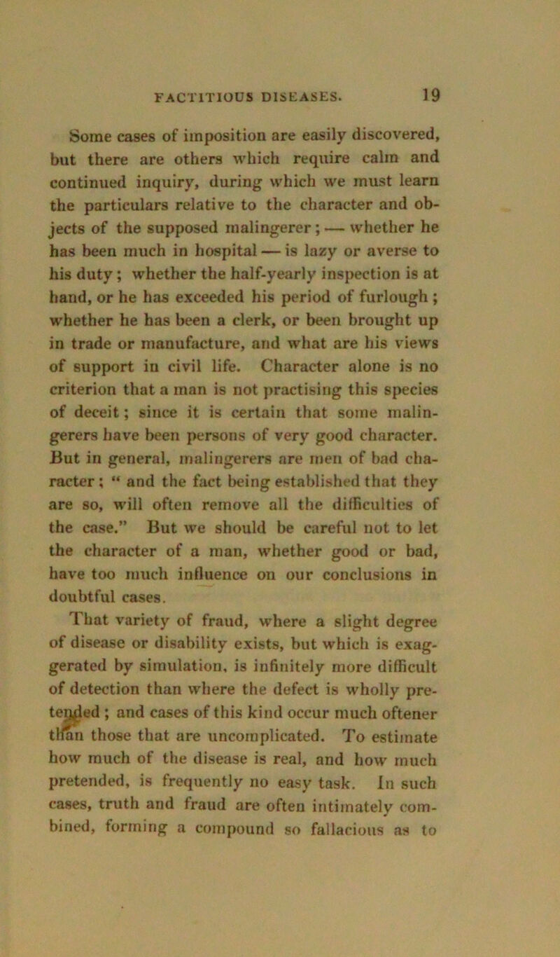 Some cases of imposition are easily discovered, but there are others which require calm and continued inquiry, during which we must learn the particulars relative to the character and ob- jects of the supposed malingerer; — whether he has been much in hospital — is lazy or averse to his duty; whether the half-yearly inspection is at hand, or he has exceeded his period of furlough ; whether he has been a clerk, or been brought up in trade or manufacture, and what are his views of support in civil life. Character alone is no criterion that a man is not practising this species of deceit; since it is certain that some malin- gerers have been persons of very good character. But in general, malingerers are men of bad cha- racter; “ and the fact being established that they are so, will often remove all the difficulties of the case.” But we should be careful not to let the character of a man, whether good or bad, have too much influence on our conclusions in doubtful cases. That variety of fraud, where a slight degree of disease or disability exists, but which is exag- gerated by simulation, is infinitely more difficult of detection than where the defect is wholly pre- temled ; and cases of this kind occur much oftener tHan those that are uncomplicated. To estimate how much of the disease is real, and how much pretended, is frequently no easy task. In such cases, truth and fraud are often intimately com- bined, forming a compound so fallacious as to