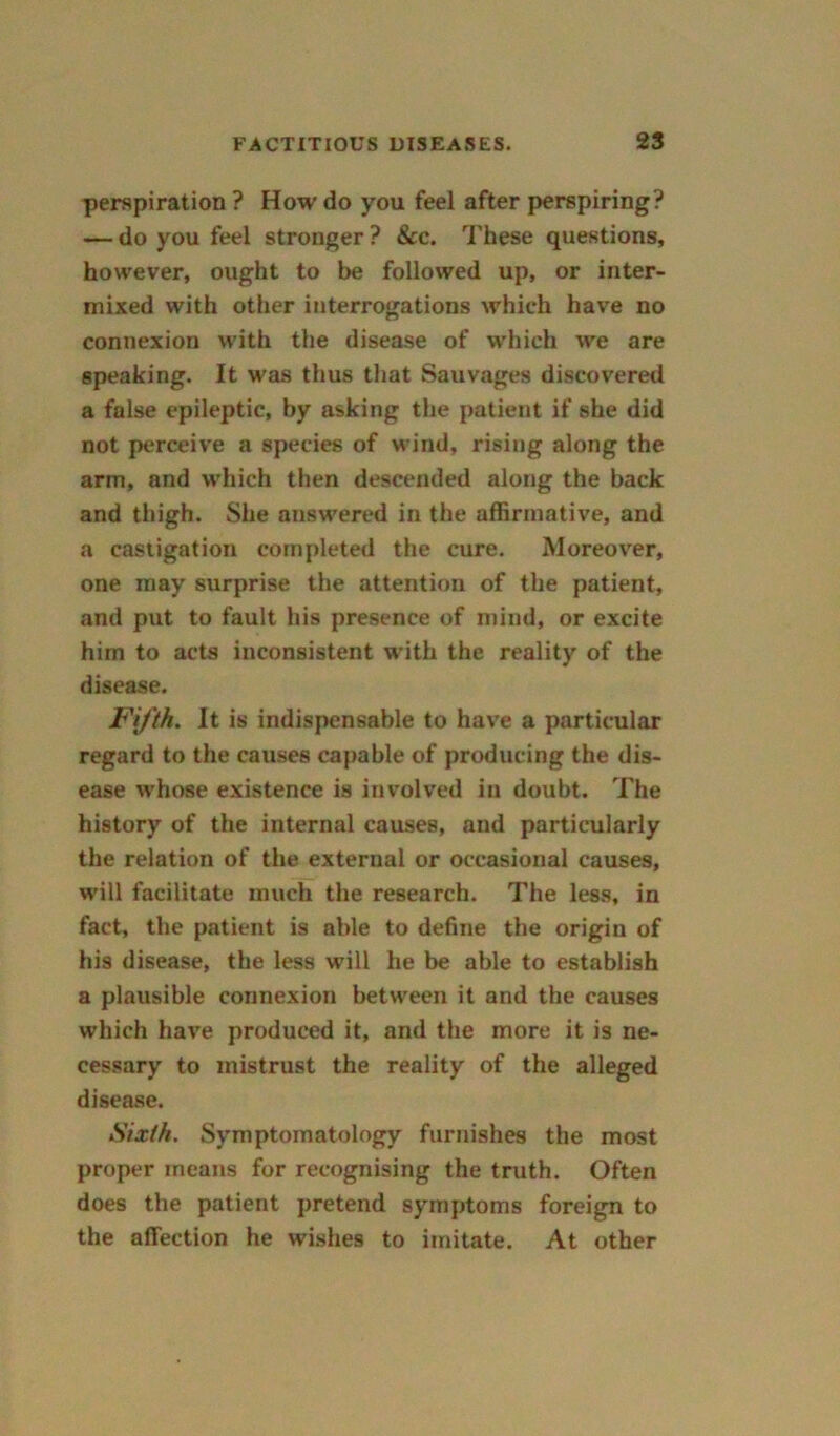 perspiration ? How do you feel after perspiring? — do you feel stronger ? &c. These questions, however, ought to be followed up, or inter- mixed with other interrogations whieh have no connexion with the disease of which we are speaking. It was thus that Sauvages discovered a false epileptic, by asking the patient if she did not perceive a species of wind, rising along the arm, and which then descended along the back and thigh. She answered in the affirmative, and a castigation completed the cure. Moreover, one may surprise the attention of the patient, and put to fault his presence of mind, or excite him to acts inconsistent with the reality of the disease. Fifth. It is indispensable to have a particular regard to the causes capable of producing the dis- ease whose existence is involved in doubt. The history of the internal causes, and particularly the relation of the external or occasional causes, will facilitate much the research. The less, in fact, the patient is able to define the origin of his disease, the less will he be able to establish a plausible connexion between it and the causes which have produced it, and the more it is ne- cessary to mistrust the reality of the alleged disease. Sixth. Symptomatology furnishes the most proper means for recognising the truth. Often does the patient pretend symptoms foreign to the affection he wishes to imitate. At other