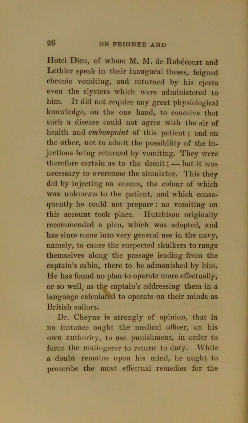 Hotel Dieu, of whom M. M. de Robecourt and Lethier speak in their inaugural theses, feigned chronic vomiting, and returned by his ejecta even the clysters which were administered to him. It did not require any great physiological knowledge, on the one hand, to conceive that such a disease could not agree with the air of health and embonpoint of this patient; and on the other, not to admit the possibility of the in- jections being returned by vomiting. They were therefore certain as to the deceit; — but it was necessary to overcome the simulator. This they did by injecting an enema, the colour of which was unknown to the patient, and which conse- quently he could not prepare : no vomiting on this account took place. Hutchison originally recommended a plan, which was adopted, and has since come into very general use in the navy, namely, to cause the suspected skulkers to range themselves along the passage leading from the captain’s cabin, there to be admonished by him. He has found no plan to operate more effectually, or so well, as the captain’s addressing them in a language calculated to operate on their minds as British sailors. Dr. Cheyne is strongly of opinion, that in no instance ought the medical officer, on his own authority, to use punishment, in order to force the malingerer to return to duty. While a doubt remains upon his mind, he ought to prescribe the most effectual remedies for the