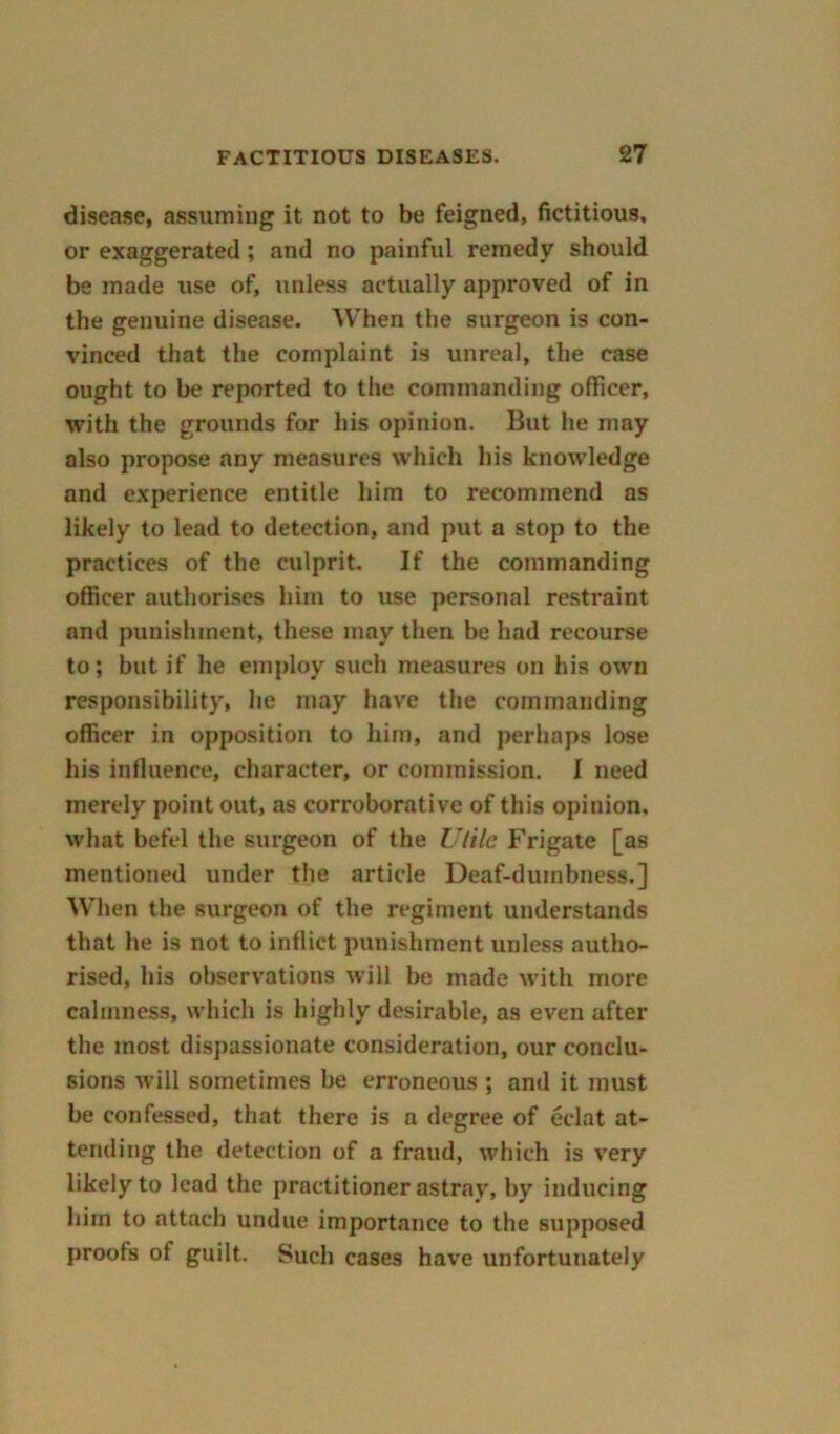 disease, assuming it not to be feigned, fictitious, or exaggerated; and no painful remedy should be made use of, unless actually approved of in the genuine disease. When the surgeon is con- vinced that the complaint is unreal, the case ought to he reported to the commanding officer, with the grounds for his opinion. But he may also propose any measures which his knowledge and experience entitle him to recommend as likely to lead to detection, and put a stop to the practices of the culprit. If the commanding officer authorises him to use personal restraint and punishment, these may then he had recourse to; but if he employ such measures on his own responsibility, he may have the commanding officer in opposition to him, and perhaps lose his influence, character, or commission. I need merely point out, as corroborative of this opinion, what befel the surgeon of the Utile Frigate [as mentioned under the article Deaf-duinbness.] When the surgeon of the regiment understands that he is not to inflict punishment unless autho- rised, his observations will be made with more calmness, which is highly desirable, as even after the most dispassionate consideration, our conclu- sions will sometimes he erroneous ; and it must he confessed, that there is a degree of eclat at- tending the detection of a fraud, which is very likely to lead the practitioner astray, by inducing him to attach undue importance to the supposed proofs of guilt. Such cases have unfortunately