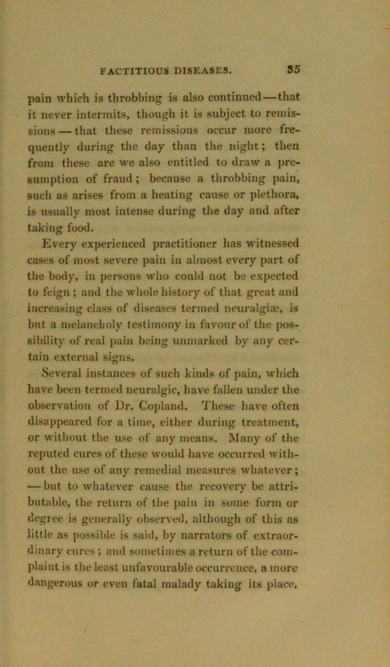 pain which is throbbing is also continued—that it never intermits, though it is subject to remis- sions — that these remissions occur more fre- quently during the day than the night; then from these are vve also entitled to draw a pre- sumption of fraud; because a throbbing pain, such as arises from a heating cause or plethora, is usually most intense during the day and after taking food. Every experienced practitioner has witnessed cases of most severe pain in almost every part of the body, in persons who could not be expected to feign ; and the whole history of that great and increasing class of diseases termed neuralgia, is but a melancholy testimony in favour of the pos- sibility of real pain being unmarked by any cer- tain external signs. Several instances of such kinds of pain, which have been termed neuralgic, have fallen under the observation of Dr. Copland. These have often disappeared for a time, either during treatment, or without the use of any means. Many of the reputed cures of these would have occurred with- out the use of any remedial measures whatever; — but to whatever cause the recovery be attri- butable, the return of the pain in some form or degree is generally observed, although of this as little as possible is said, by narrators of extraor- dinary cures ; and sometimes a return of the com- plaint is the least unfavourable occurrence, a more dangerous or even fatal malady taking its place,