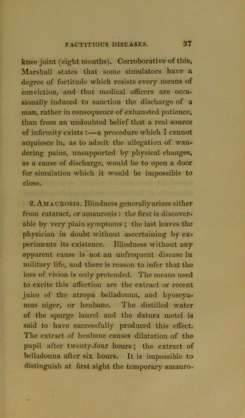 knee joint (eight months). Corroborative of this, Marshall states that some simulators have a degree of fortitude which resists every means of conviction, and that medical officers are occa- sionally induced to sanction the discharge of a man, rather in consequence of exhausted patience, than from an undoubted belief that a real source of infirmity exists :—a procedure which I cannot acquiesce in, as to admit the allegation of wan- dering pains, unsupported by physical changes, as a cause of discharge, would be to open a door for simulation which it would be impossible to close. 2. Amaurosis. Blindness generally arises either from cataract, or amaurosis : the first is discover- able bv very plain symptoms ; the last leaves the physician in doubt without ascertaining by ex- periments its existence. Blindness without any apparent cause is not an unfrequent disease in military life, and there is reason to infer that the loss of vision is only pretended. The means used to excite this affection are the extract or recent juice of the atropa belladonna, and hyoseya- inus niger, or henbane. The distilled water of the spurge laurel and the datura metel is said to have successfully produced this effect. The extract of henbane causes dilatation of the pupil after twenty-four hours; the extract of belladonna after six hours. It is impossible to distinguish at first sight the temporary amauro-