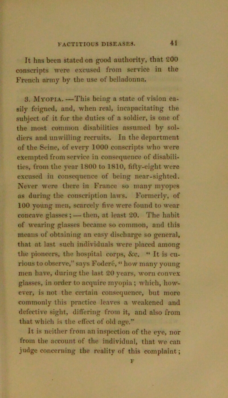 It has been stated on good authority, that 200 conscripts were excused from service in the French army by the use of belladonna. 3. Myopia. —This being a state of vision ea- sily feigned, and, when real, incapacitating the subject of it for the duties of a soldier, is one of the most common disabilities assumed by sol- diers and unwilling recruits. In the department of the Seine, of every 1000 conscripts who were exempted from service in consequence of disabili- ties, from the year 1800 to 1810, fifty-eight were excused in consequence of being near-sighted. Never were there in France so many myopes as during the conscription laws. Formerly, of 100 young men, scarcely five were found to wear concave glasses ; — then, at least 20. The habit of wearing glasses became so common, and this means of obtaining an easy discharge so general, that at last such individuals were placed among the pioneers, the hospital corps, &c. “ It is cu- rious to observe,” says Fodere, “ how many young men have, during the last 20 years, worn convex glasses, in order to acquire myopia; which, how- ever, is not the certain consequence, but more commonly this practice leaves a weakened and defective sight, differing from it, and also from that which is the effect of old age.” It is neither from an inspection of the eye, nor from the account of the individual, that we can judge concerning the reality of this complaint; F