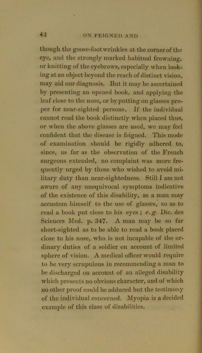 though the goose-foot wrinkles at the corner of the eye, and the strongly marked habitual frowning, or knitting of the eyebrows, especially when look- ing at an object beyond the reach of distinct vision, may aid our diagnosis. But it may be ascertained by presenting an opened book, and applying the leaf close to the nose, or by putting on glasses pro- per for near-sighted persons. If the individual cannot read the book distinctly when placed thus, or when the above glasses are used, we may feel confident that the disease is feigned. This mode of examination should be rigidly adhered to, since, as far as the observation of the French surgeons extended, no complaint was more fre- quently urged by those who wished to avoid mi- litary duty than near-sightedness. Still I am not aware of any unequivocal symptoms indicative of the existence of this disability, as a man may accustom himself to the use of glasses, so as to read a book put close to his eyes ; e. g. Die. des Sciences Med. p. 347. A man may be so far short-sighted as to be able to read a book placed close to his nose, who is not incapable of the or- dinary duties of a soldier on account of limited sphere of vision. A medical officer would require to be very scrupulous in recommending a man to be discharged on account of an alleged disability which presents no obvious character, and of which no other proof could be adduced but the testimony of the individual concerned. Myopia is a decided example of this class of disabilities.