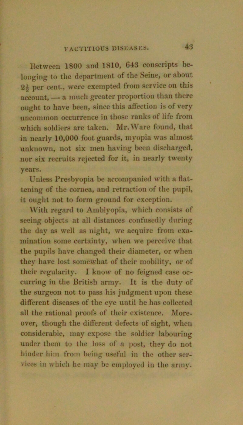 Between 1800 and 1810, 643 conscripts be- longing to the department of the Seine, or about 24 per cent., were exempted from service on this account, — a much greater proportion than there ought to have been, since this affection is of very uncommon occurrence in those ranks of life from which soldiers are taken. Mr. Ware found, that in nearly 10,000 foot guards, myopia was almost unknown, not six men having been discharged, nor six recruits rejected for it, in nearly twenty years. Unless Presbyopia be accompanied with a flat- tening of the cornea, and retraction of the pupil, it ought not to form ground for exception. With regard to Amblyopia, which consists of seeing objects at all distances confusedly during the day as well as night, we acquire from exa- mination some certainty, when we perceive that the pupils have changed their diameter, or when they have lost somewhat of their mobility, or of their regularity. I know of no feigned case oc- curring in the British army. It is the duty of the surgeon not to pass his judgment upon these different diseases of the eye until he has collected all the rational proofs of their existence. More- over, though the different defects of sight, when considerable, may expose the soldier labouring under them to the loss of a post, they do not hinder him from being useful in the other ser- vices in which he may be employed in the army.