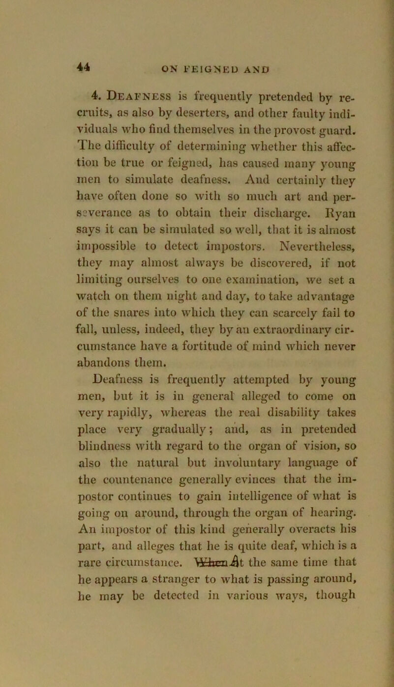 4. Deafness is frequently pretended by re- cruits, as also by deserters, and other faulty indi- viduals who find themselves in the provost guard. The difficulty of determining whether this affec- tion be true or feigned, has caused many young men to simulate deafness. And certainly they have often done so with so much art and per- severance as to obtain their discharge. Ryan says it can be simulated so well, that it is almost impossible to detect impostors. Nevertheless, they may almost always be discovered, if not limiting ourselves to one examination, we set a watch on them night and day, to take advantage of the snares into which they can scarcely fail to fall, unless, indeed, they by an extraordinary cir- cumstance have a fortitude of mind which never abandons them. Deafness is frequently attempted by young men, but it is in general alleged to come on very rapidly, whereas the real disability takes place very gradually; and, as in pretended blindness with regard to the organ of vision, so also the natural but involuntary language of the countenance generally evinces that the im- postor continues to gain intelligence of what is going on around, through the organ of hearing. An impostor of this kind generally overacts his part, and alleges that he is quite deaf, which is a rare circumstance. Wftrnik the same time that he appears a stx-anger to what is passing around, he may be detected in various ways, though