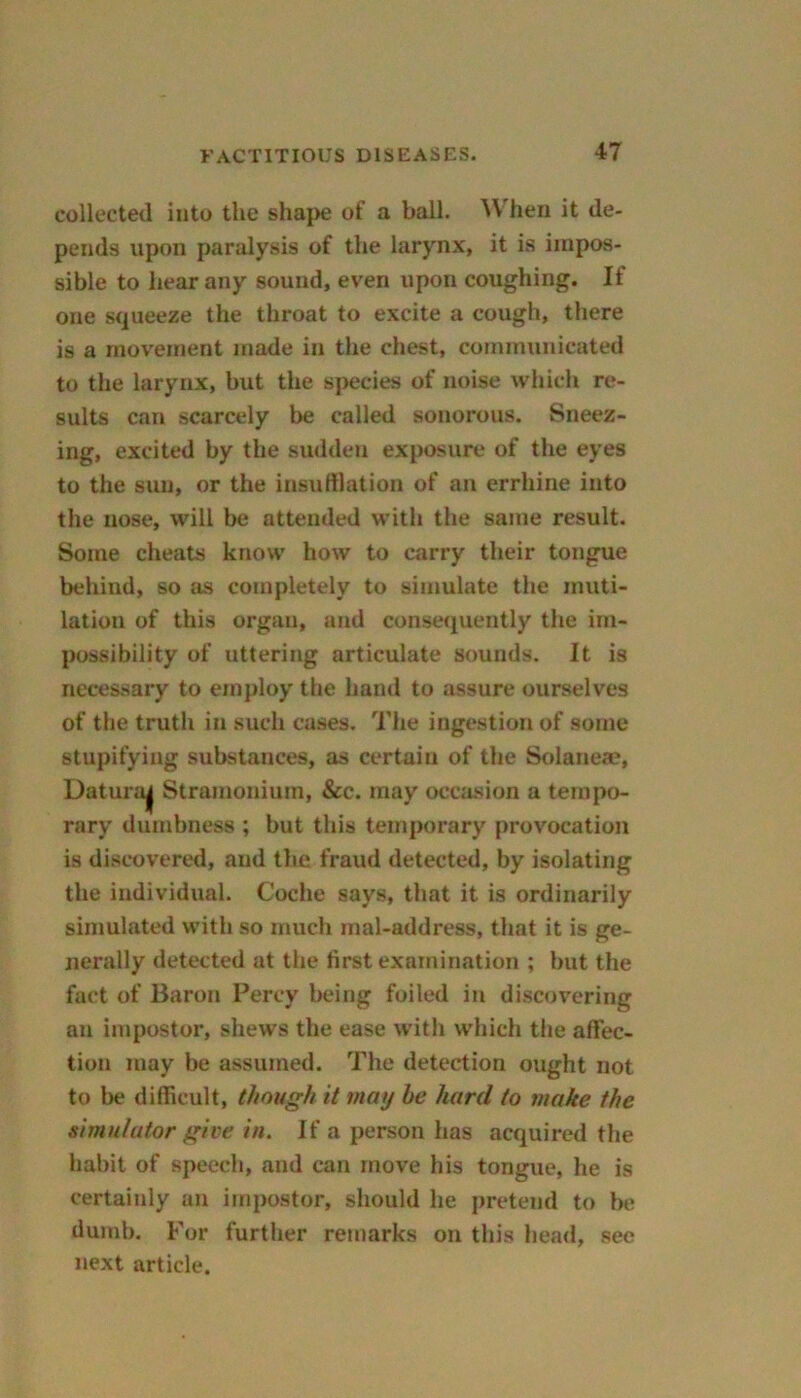 collected into the shape of a ball. When it de- pends upon paralysis of the larynx, it is impos- sible to hear any sound, even upon coughing. If one squeeze the throat to excite a cough, there is a movement made in the chest, communicated to the larynx, but the species of noise which re- sults can scarcely be called sonorous. Sneez- ing, excited by the sudden exposure of the eyes to the sun, or the insufflation of an errhine into the nose, will be attended with the same result. Some cheats know how to carry their tongue behind, so as completely to simulate the muti- lation of this organ, and consequently the im- possibility of uttering articulate sounds. It is necessary to employ the hand to assure ourselves of the truth in such cases. The ingestion of some stupifying substances, as certain of the Solaneae, Datura^ Stramonium, &c. may occasion a tempo- rary dumbness ; but this temporary provocation is discovered, and the fraud detected, by isolating the individual. Coche says, that it is ordinarily simulated with so much mal-address, that it is ge- nerally detected at the first examination ; but the fact of Baron Percy being foiled in discovering an impostor, shews the ease with which the affec- tion may be assumed. The detection ought not to be difficult, though it may he hard to make the simulator give in. If a person has acquired the habit of speech, and can move his tongue, he is certainly an impostor, should he pretend to be dumb. For further remarks on this head, see next article.