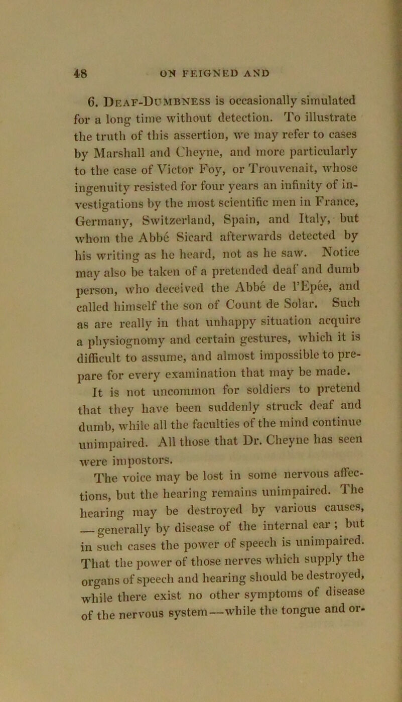 6. Deaf-Dumbness is occasionally simulated for a long time without detection. To illustrate the truth of this assertion, we may refer to cases by Marshall and Cheyne, and more particularly to the case of Victor Foy, or Trouvenait, whose ingenuity resisted for four years an infinity of in- vestigations by the most scientific men in France, Germany, Switzerland, Spain, and Italy, but whom the Abbe Sicard afterwards detected by his writing as lie heard, not as he saw. ]\otice may also be taken of a pretended deaf and dumb person, who deceived the Abbe de l’Lpee, and called himself the son of Count de Solar. Such as are really in that unhappy situation acquire a physiognomy and certain gestures, which it is difficult to assume, and almost impossible to pre- pare for every examination that may be made. It is not uncommon for soldiers to pretend that they have been suddenly struck deaf and dumb, while all the faculties of the mind continue unimpaired. All those that Dr. Cheyne has seen were impostors. The voice may be lost in some nervous affec- tions, but the hearing remains unimpaired. rI he hearing may be destroyed by various causes, — generally by disease of the internal ear ; but in such cases the power of speech is unimpaired. That the power of those nerves which supply the organs of speech and hearing should be destroy ed, while there exist no other symptoms of disease of the nervous system—while the tongue and or-