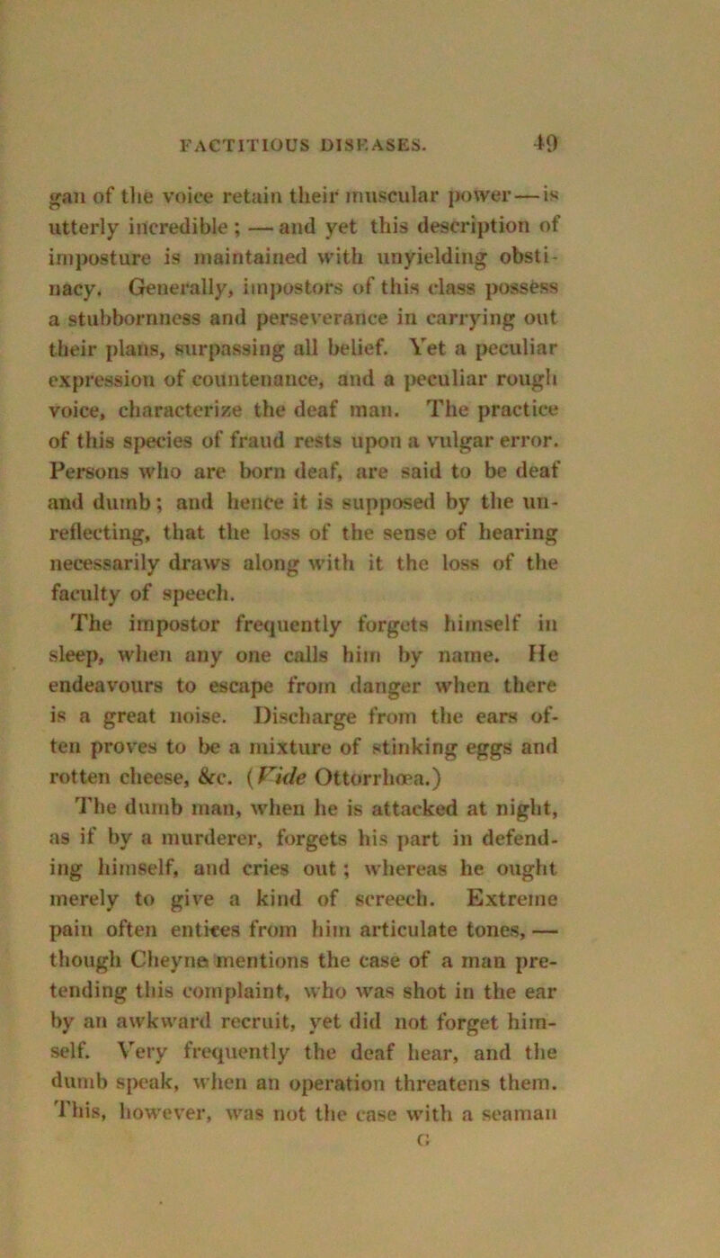 gan of the voice retain their muscular power — is utterly incredible; —and yet this description of imposture is maintained with unyielding obsti- nacy. Generally, impostors of this class possess a stubbornness and perseverance in carrying out their plans, surpassing all belief. Vet a peculiar expression of countenance, and a peculiar rough voice, characterize the deaf man. The practice of this species of fraud rests upon a vulgar error. Persons who are born deaf, are said to be deaf and dumb; and hence it is supposed by the un- reflecting, that the loss of the sense of hearing necessarily draws along with it the loss of the faculty of speech. The impostor frequently forgets himself in sleep, when any one calls him by name. He endeavours to escape from danger when there is a great noise. Discharge from the ears of- ten proves to be a mixture of stinking eggs and rotten cheese, &c. (Vide Ottorrhoea.) The dumb man, when he is attacked at night, ns if by a murderer, forgets his part in defend- ing himself, and cries out; whereas he ought merely to give a kind of screech. Extreme pain often entices from him articulate tones, — though Cheyna mentions the case of a man pre- tending this complaint, who was shot in the ear by an awkward recruit, yet did not forget him- self. Very frequently the deaf hear, and the dumb speak, when an operation threatens them. This, however, was not the case with a seaman c;