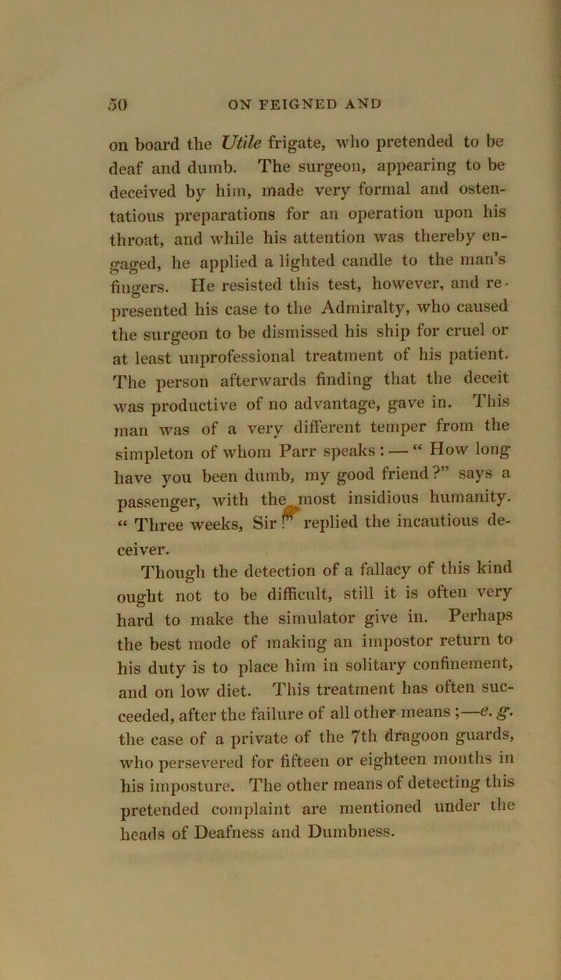 on board the Utile frigate, who pretended to be deaf and dumb. The surgeon, appearing to be deceived by him, made very formal and osten- tatious preparations for an operation upon his throat, and while his attention was thereby en- gaged, he applied a lighted candle to the man’s finders. He resisted this test, however, and re- presented his case to the Admiralty, who caused the surgeon to be dismissed his ship for cruel or at least unprofessional treatment of his patient. The person afterwards finding that the deceit was productive of no advantage, gave in. This man was of a very different temper from the simpleton of whom Parr speaks : — “ How long have you been dumb, my good friend ?” says a passenger, with the most insidious humanity. “ Three weeks. Sir r replied the incautious de- ceiver. Though the detection of a fallacy of this kind ought not to be difficult, still it is often very hard to make the simulator give in. Perhaps the best mode of making an impostor return to his duty is to place him in solitary confinement, and on low diet. This treatment has often suc- ceeded, after the failure of all other means g. the case of a private ot the 7th dragoon guards, who persevered for fifteen or eighteen months in his imposture. The other means of detecting this pretended complaint are mentioned under the heads of Deafness and Dumbness.