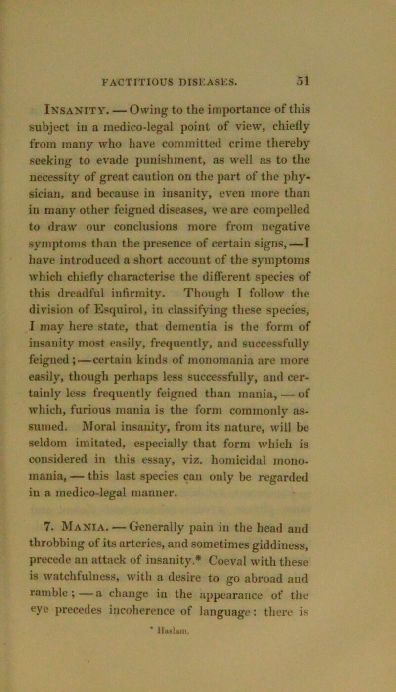 Insanity. — Owing to the importance of this subject in a medico-legal point of view, chiefly from many who have committed crime thereby seeking to evade punishment, as well as to the necessity of great caution on the part of the phy- sician, and because in insanity, even more than in many other feigned diseases, we are compelled to draw our conclusions more from negative symptoms than the presence of certain signs,—I have introduced a short account of the symptoms which chiefly characterise the different species of this dreadful infirmity. Though I follow the division of Esquirol, in classifying these species, I may here state, that dementia is the form of insanity most easily, frequently, and successfully feigned ;—certain kinds of monomania are more easily, though perhaps less successfully, and cer- tainly less frequently feigned than mania, — of which, furious mania is the form commonly as- sumed. Moral insanity, from its nature, will lie seldom imitated, especially that form which is considered in this essay, viz. homicidal mono- mania, — this last species can only be regarded in a medico-legal manner. 7. Mania. — Generally pain in the head and throbbing of its arteries, and sometimes giddiness, precede an attack of insanity* Coeval with these is watchfulness, with a desire to go abroad and ramble; — a change in the appearance of the eye precedes incoherence of language: there is llaslan).