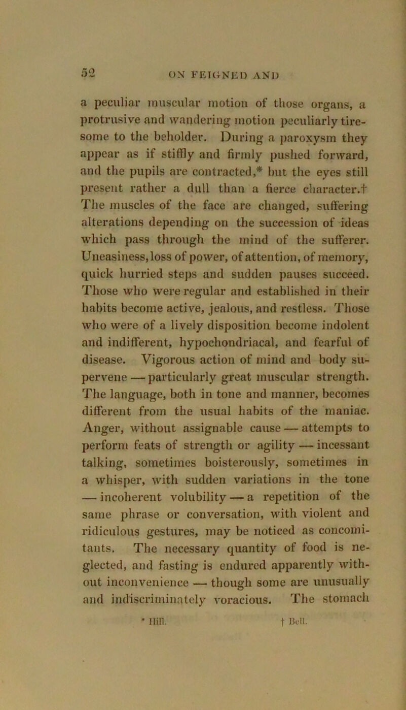 a peculiar muscular motion of those organs, a protrusive and wandering motion peculiarly tire- some to the beholder. During a paroxysm they appear as if stiffly and firmly pushed forward, and the pupils are contracted,* but the eyes still present rather a dull than a fierce character.t The muscles of the face are changed, suffering alterations depending on the succession of ideas which pass through the mind of the sufferer. Uneasiness, loss of power, of attention, of memory, quick hurried steps and sudden pauses succeed. Those who were regular and established in their habits become active, jealous, and restless. Those who were of a lively disposition become indolent and indifferent, hypochondriacal, and fearful of disease. Vigorous action of mind and body su- pervene — particularly great muscular strength. The language, both in tone and manner, becomes different from the usual habits of the maniac. Anger, without assignable cause — attempts to perform feats of strength or agility — incessant talking, sometimes boisterously, sometimes in a whisper, with sudden variations in the tone — incoherent volubility — a repetition of the same phrase or conversation, with violent and ridiculous gestures, may be noticed as concomi- tants. The necessary quantity of food is ne- glected, and fasting is endured apparently with- out inconvenience — though some are unusually and indiscriminately voracious. The stomach * Ilill. f Bell.