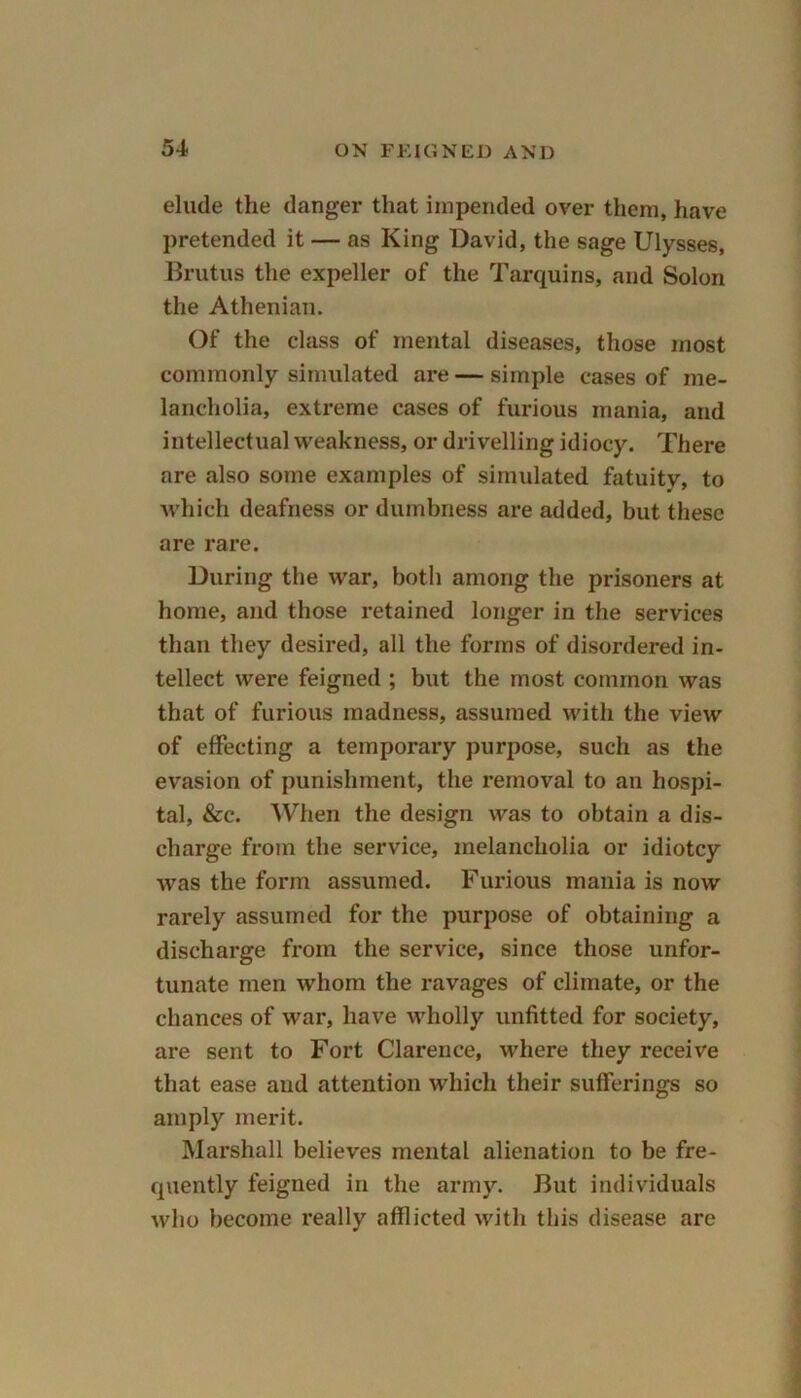 elude the danger that impended over them, have pretended it — as King David, the sage Ulysses, Brutus the expeller of the Tarquins, and Solon the Athenian. Of the class of mental diseases, those most commonly simulated are — simple cases of me- lancholia, extreme cases of furious mania, and intellectual weakness, or drivelling idiocy. There are also some examples of simulated fatuity, to which deafness or dumbness are added, but these are rare. During the war, both among the prisoners at home, and those retained longer in the services than they desired, all the forms of disordered in- tellect were feigned ; but the most common was that of furious madness, assumed with the view of effecting a temporary purpose, such as the evasion of punishment, the removal to an hospi- tal, &c. When the design was to obtain a dis- charge from the service, melancholia or idiotcy was the form assumed. Furious mania is now rarely assumed for the purpose of obtaining a discharge from the service, since those unfor- tunate men whom the ravages of climate, or the chances of war, have wholly unfitted for society, are sent to Fort Clarence, where they receive that ease and attention which their sufferings so amply merit. Marshall believes mental alienation to be fre- quently feigned in the army. But individuals who become really afflicted with this disease are