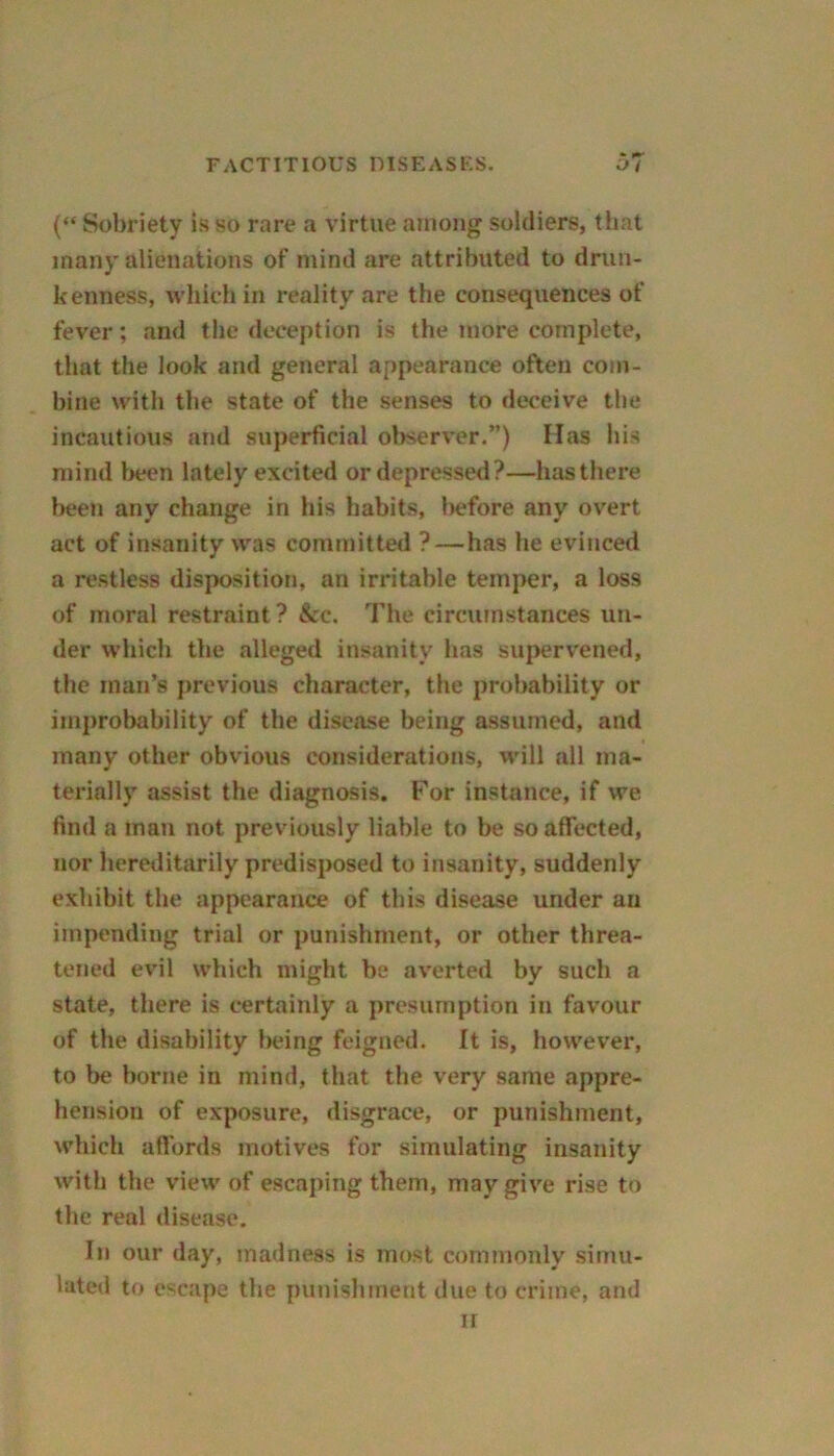 (“ Sobriety is so rare a virtue among soldiers, that many alienations of mind are attributed to drun- kenness, which in reality are the consequences of fever; and the deception is the more complete, that the look and general appearance often com- bine with the state of the senses to deceive the incautious and superficial observer.”) Has his mind been lately excited or depressed?—has there been any change in bis habits, !>efore any overt act of insanity was committed ? — has he evinced a restless disposition, an irritable temper, a loss of moral restraint? &c. The circumstances un- der which the alleged insanity has supervened, the man’s previous character, the probability or improbability of the disease being assumed, and many other obvious considerations, will all ma- terially assist the diagnosis. For instance, if we find a man not previously liable to be so affected, nor hereditarily predisposed to insanity, suddenly exhibit the appearance of this disease under an impending trial or punishment, or other threa- tened evil which might be averted by such a state, there is certainly a presumption in favour of the disability being feigned. It is, however, to be borne in mind, that the very same appre- hension of exposure, disgrace, or punishment, which affords motives for simulating insanity with the view of escaping them, may give rise to the real disease. Iji our day, madness is most commonly simu- lated to escape the punishment due to crime, and ir