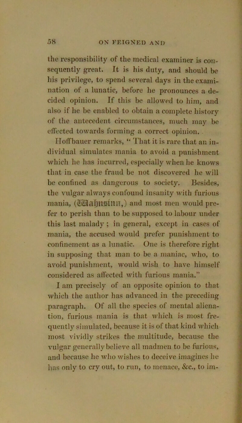 the responsibility of the medical examiner is con- sequently great. It is his duty, and should be his privilege, to spend several days in the exami- nation of a lunatic, before lie pronounces a de- cided opinion. If this be allowed to him, and also if he be enabled to obtain a complete history of the antecedent circumstances, much may be effected towards forming a correct opinion. Iloffbauer remarks, “ That it is rare that an in- dividual simulates mania to avoid a punishment which he lias incurred, especially when he knows that in case the fraud be not discovered he will be confined as dangerous to society. Besides, the vulgar always confound insanity with furious mania, ((l23a^UStnn,) and most men would pre- fer to perish than to be supposed to labour under this last malady ; in general, except in cases of mania, the accused would prefer punishment to confinement as a lunatic. One is therefore right in supposing that man to be a maniac, who, to avoid punishment, would wisli to have himself considered as affected with furious mania.” I am precisely of an opposite opinion to that which the author has advanced in the preceding paragraph. Of all the species of mental aliena- tion, furious mania is that which is most fre- quently simulated, because it is of that kind which most vividly strikes the multitude, because the vulgar generally believe all madmen to be furious, and because lie who wishes to deceive imagines he lias only to cry out, to run, to menace, &c,, to im-