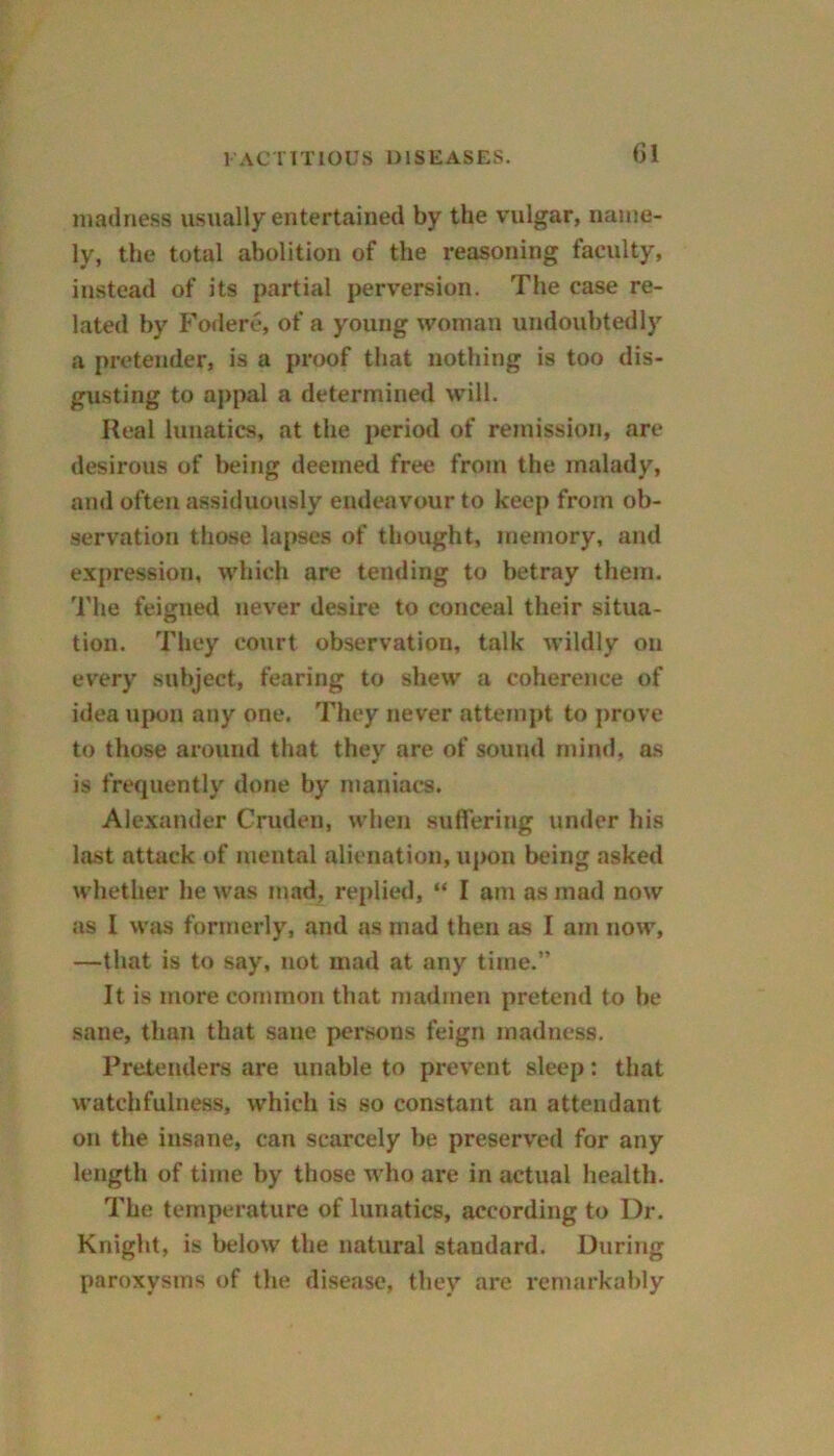 (31 madness usually entertained by the vulgar, name- ly, the total abolition of the reasoning faculty, instead of its partial perversion. The case re- lated by Fodere, of a young woman undoubtedly a pretender, is a proof that nothing is too dis- gusting to appal a determined will. Real lunatics, at the period of remission, are desirous of being deemed free from the malady, and often assiduously endeavour to keep from ob- servation those lapses of thought, memory, and expression, which are tending to betray them, 'i'he feigned never desire to conceal their situa- tion. They court observation, talk wildly on every subject, fearing to shew a coherence of idea upon any one. They never attempt to prove to those around that they are of sound mind, as is frequently done by maniacs. Alexander Cruden, when suffering under his last attack of mental alienation, upon being asked whether he was mad, replied, “ I am as mad now as I was formerly, and as mad then as I am now, —that is to say, not mad at any time.” It is more common that madmen pretend to be sane, than that sane persons feign madness. Pretenders are unable to prevent sleep: that watchfulness, which is so constant an attendant on the insane, can scarcely be preserved for any length of time by those who are in actual health. The temperature of lunatics, according to Dr. Knight, is below the natural standard. During paroxysms of the disease, they are remarkably
