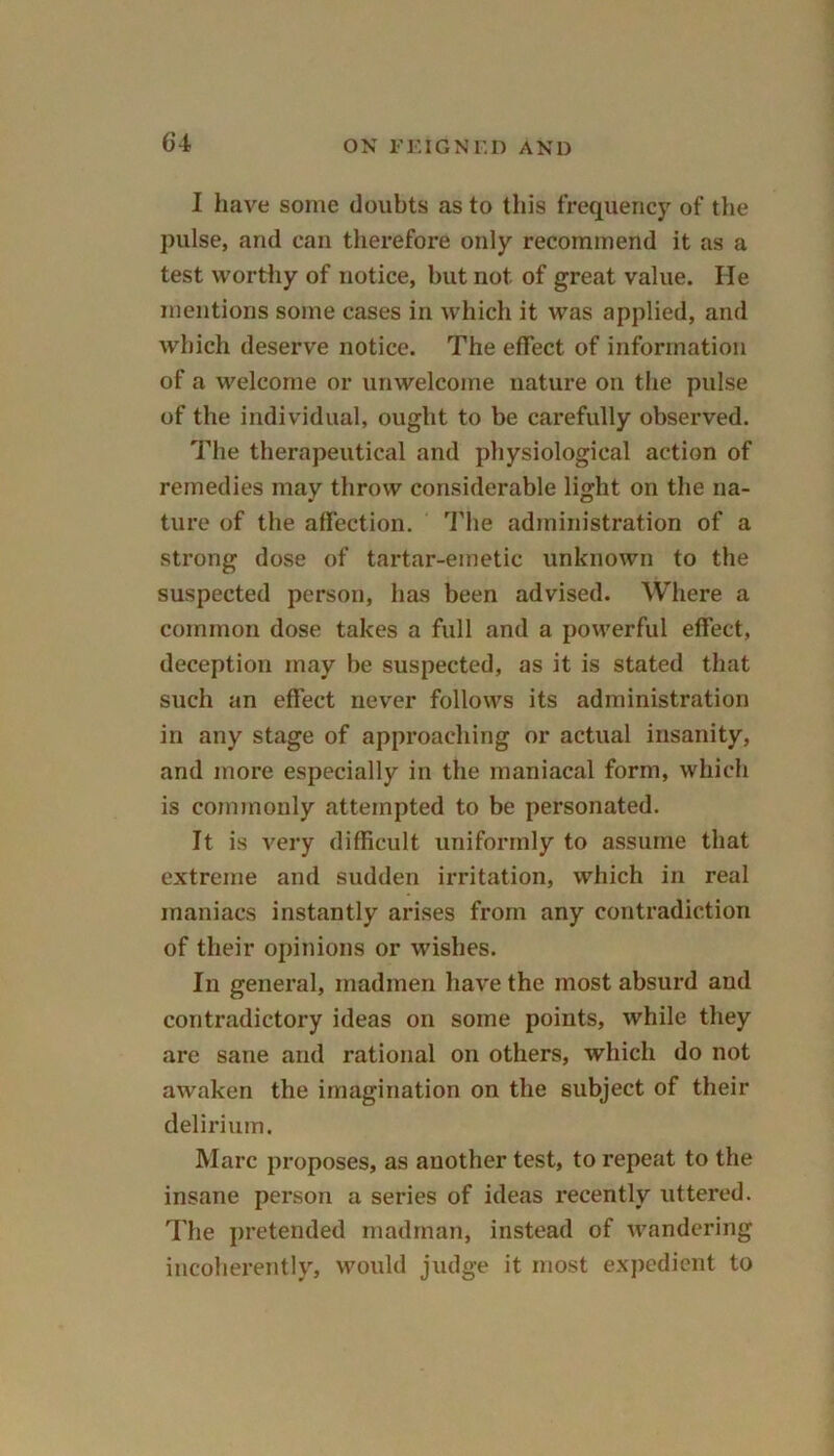 I have some doubts as to this frequency of the pulse, and can therefore only recommend it as a test worthy of notice, but not of great value. He mentions some cases in which it was applied, and which deserve notice. The effect of information of a welcome or unwelcome nature on the pulse of the individual, ought to be carefully observed. The therapeutical and physiological action of remedies may throw considerable light on the na- ture of the affection. The administration of a strong dose of tartar-emetic unknown to the suspected person, has been advised. Where a common dose takes a full and a powerful effect, deception may be suspected, as it is stated that such an effect never follows its administration in any stage of approaching or actual insanity, and more especially in the maniacal form, which is commonly attempted to be personated. It is A?ery difficult uniformly to assume that extreme and sudden irritation, which in real maniacs instantly arises from any contradiction of their opinions or wishes. In general, madmen have the most absurd and contradictory ideas on some points, while they are sane and rational on others, which do not awaken the imagination on the subject of their delirium. Marc proposes, as another test, to repeat to the insane person a series of ideas recently uttered. The pretended madman, instead of wandering incoherently, would judge it most expedient to