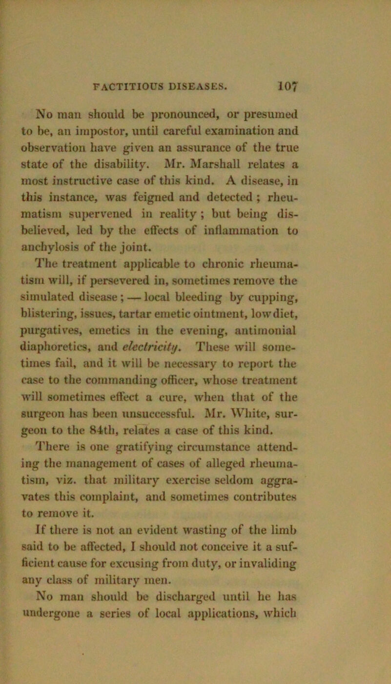 No man should be pronounced, or presumed to be, an impostor, until careful examination and observation have given an assurance of the true state of the disability. Mr. Marshall relates a most instructive case of this kind. A disease, in this instance, was feigned and detected ; rheu- matism supervened in reality ; but being dis- believed, led by the effects of inflammation to anchylosis of the joint. The treatment applicable to chronic rheuma- tism will, if persevered in, sometimes remove the simulated disease ; — local bleeding by cupping, blistering, issues, tartar emetic ointment, lowdiet, purgatives, emetics in the evening, antimonial diaphoretic's, and electricity. These will some- times fail, and it will be necessary to report the case to the commanding officer, whose treatment will sometimes effect a cure, when that of the surgeon has been unsuccessful. Mr. White, sur- geon to the 84th, relates a case of this kind. There is one gratifying circumstance attend- ing the management of cases of alleged rheuma- tism, viz. that military exercise seldom aggra- vates this complaint, and sometimes contributes to remove it. If there is not an evident wasting of the limb said to be affected, I should not conceive it a suf- ficient cause for excusing from duty, or invaliding any class of military men. No man should be discharged until he has undergone a series of local applications, which