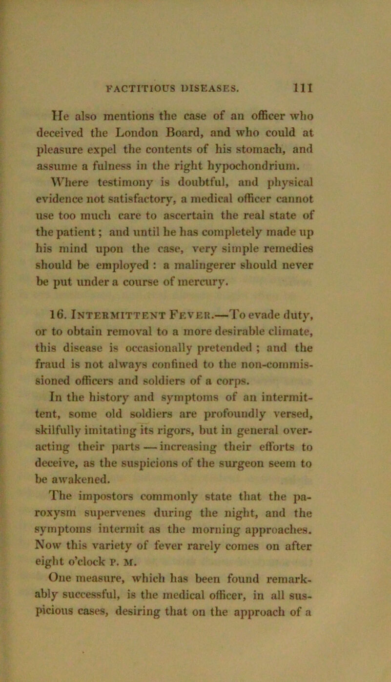 He also mentions the case of an officer who deceived the London Board, and who could at pleasure expel the contents of his stomach, and assume a fulness in the right hvpochondrium. Where testimony is doubtful, and physical evidence not satisfactory, a medical officer cannot use too much care to ascertain the real state of the patient; and until he has completely made up his mind upon the case, very simple remedies should be employed : a malingerer should never be put under a course of mercury. 16. Intermittent Fever.—To evade duty, or to obtain removal to a more desirable climate, this disease is occasionally pretended ; and the fraud is not always confined to the non-commis- sioned officers and soldiers of a corps. In the history and symptoms of an intermit- tent, some old soldiers are profoundly versed, skilfully imitating its rigors, but in general over- acting their parts — increasing their efforts to deceive, as the suspicions of the surgeon seem to be awakened. The impostors commonly state that the pa- roxysm supervenes during the night, and the symptoms intermit as the morning approaches. Now this variety of fever rarely comes on after eight o’clock P. M. One measure, which has been found remark- ably successful, is the medical officer, in all sus- picious cases, desiring that on the approach of a