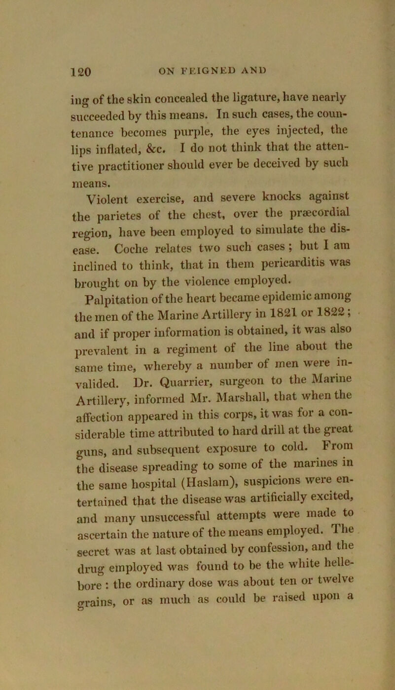 ing of the skin concealed the ligature, have nearly succeeded by this means. In such cases, the coun- tenance becomes purple, the eyes injected, the lips inflated, &c. I do not think that the atten- tive practitioner should ever be deceived by such means. Violent exercise, and severe knocks against the parietes of the chest, over the praecordial region, have been employed to simulate the dis- ease. Coche relates two such cases ; but I am inclined to think, that in them pericarditis was brought on by the violence employed. Palpitation of the heart became epidemic among the men of the Marine Artillery in 1821 or 1822 ; and if proper information is obtained, it was also prevalent in a regiment of the line about the same time, whereby a number of men were in- valided. Dr. Quarrier, surgeon to the Marine Artillery, informed Mr. Marshall, that when the affection appeared in this corps, it was for a con- siderable time attributed to hard drill at the great guns, and subsequent exposure to cold. From the disease spreading to some of the marines in the same hospital (Haslain), suspicions were en- tertained that the disease was artificially excited, and many unsuccessful attempts were made to ascertain the nature of the means employed. 1 he secret was at last obtained by confession, and the drug employed was found to be the white helle- bore : the ordinary dose was about ten or twelve grains, or as much as could be raised upon a