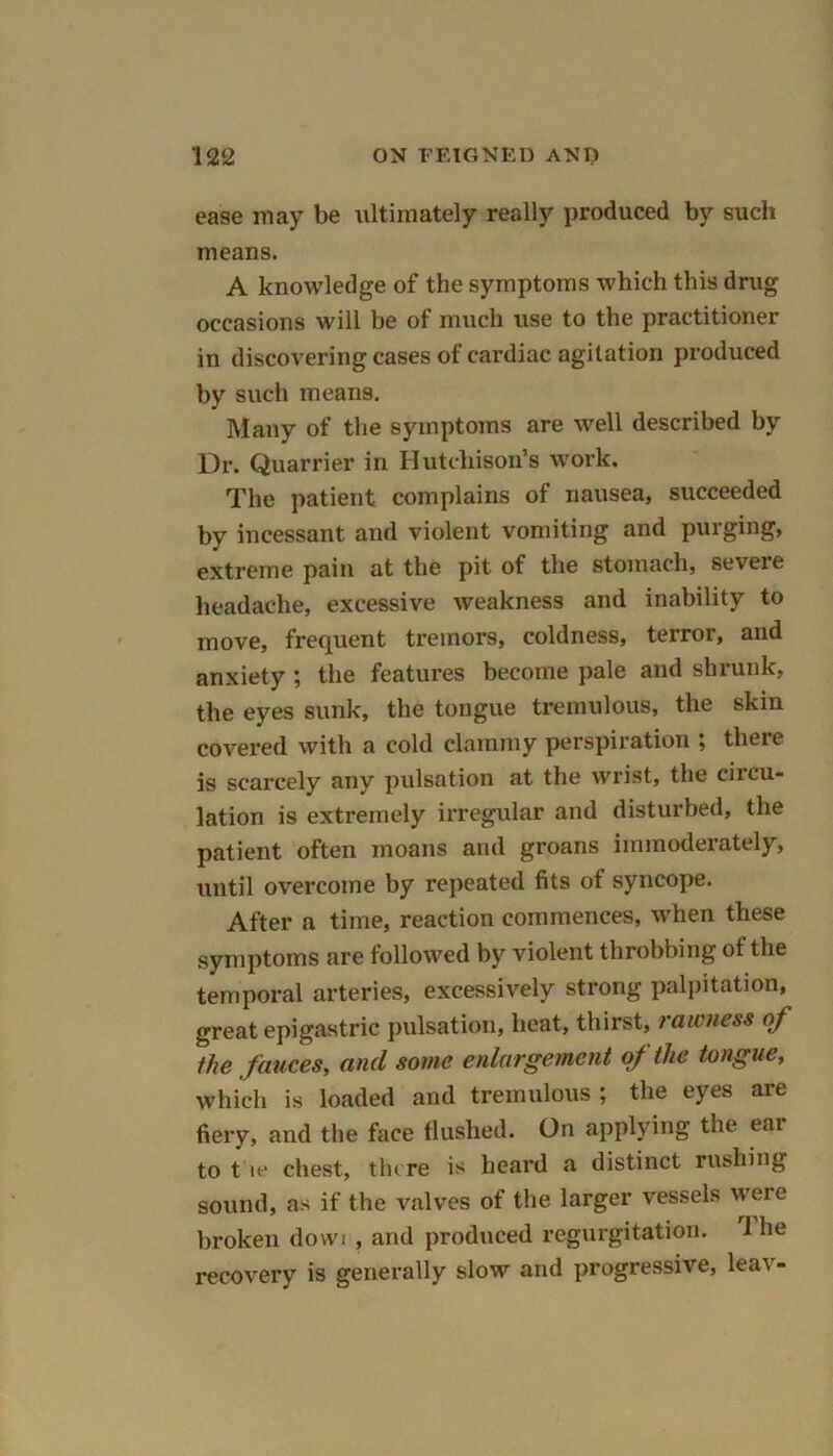 ease may be ultimately really produced by such means. A knowledge of the symptoms which this drug occasions will be of much use to the practitioner in discovering cases of cardiac agitation produced by such means. Many of the symptoms are well described by Dr. Quarrier in Hutchison’s work. The patient complains of nausea, succeeded by incessant and violent vomiting and purging, extreme pain at the pit of the stomach, severe headache, excessive weakness and inability to move, frequent tremors, coldness, terror, and anxiety ; the features become pale and shrunk, the eyes sunk, the tongue tremulous, the skin covered with a cold clammy perspiration ; there is scarcely any pulsation at the wrist, the circu- lation is extremely irregular and disturbed, the patient often moans and groans immoderately, until overcome by repeated fits of syncope. After a time, reaction commences, when these symptoms are followed by violent throbbing ot the temporal arteries, excessively strong palpitation, great epigastric pulsation, heat, thirst, rawness of the fauces, and some enlargement of the tongue, which is loaded and tremulous ; the eyes are fiery, and the face flushed. On applying the ear to t ie chest, there is heard a distinct rushing sound, as if the valves of the larger vessels were broken dowi , and produced regurgitation. 1 he recovery is generally slow and progressive, leav-