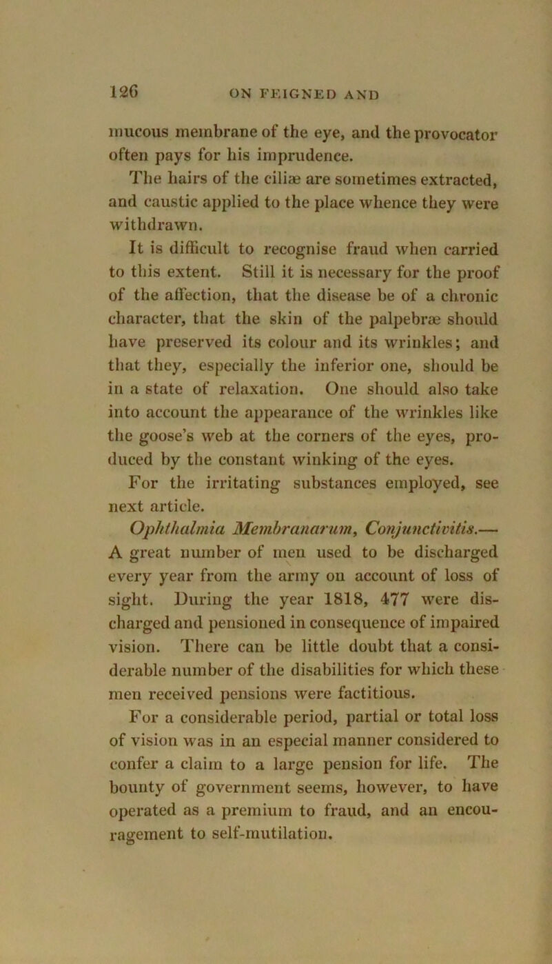 mucous membrane of the eye, and the provocator often pays for his imprudence. The hairs of the ciliae are sometimes extracted, and caustic applied to the place whence they were withdrawn. It is difficult to recognise fraud when carried to this extent. Still it is necessary for the proof of the affection, that the disease be of a chronic character, that the skin of the palpebrae should have preserved its colour and its wrinkles; and that they, especially the inferior one, should be in a state of relaxation. One should also take into account the appearance of the wrinkles like the goose’s web at the corners of the eyes, pro- duced by the constant winking of the eyes. For the irritating substances employed, see next article. Ophthalmia Menihranarum, Conjunctivitis.— A great number of men used to be discharged every year from the army ou account of loss of sight. During the year 1818, 477 were dis- charged and pensioned in consequence of impaired vision. There can be little doubt that a consi- derable number of the disabilities for which these men received pensions were factitious. For a considerable period, partial or total loss of vision was in an especial manner considered to confer a claim to a large pension for life. The bounty of government seems, however, to have operated as a premium to fraud, and an encou- ragement to self-mutilation.