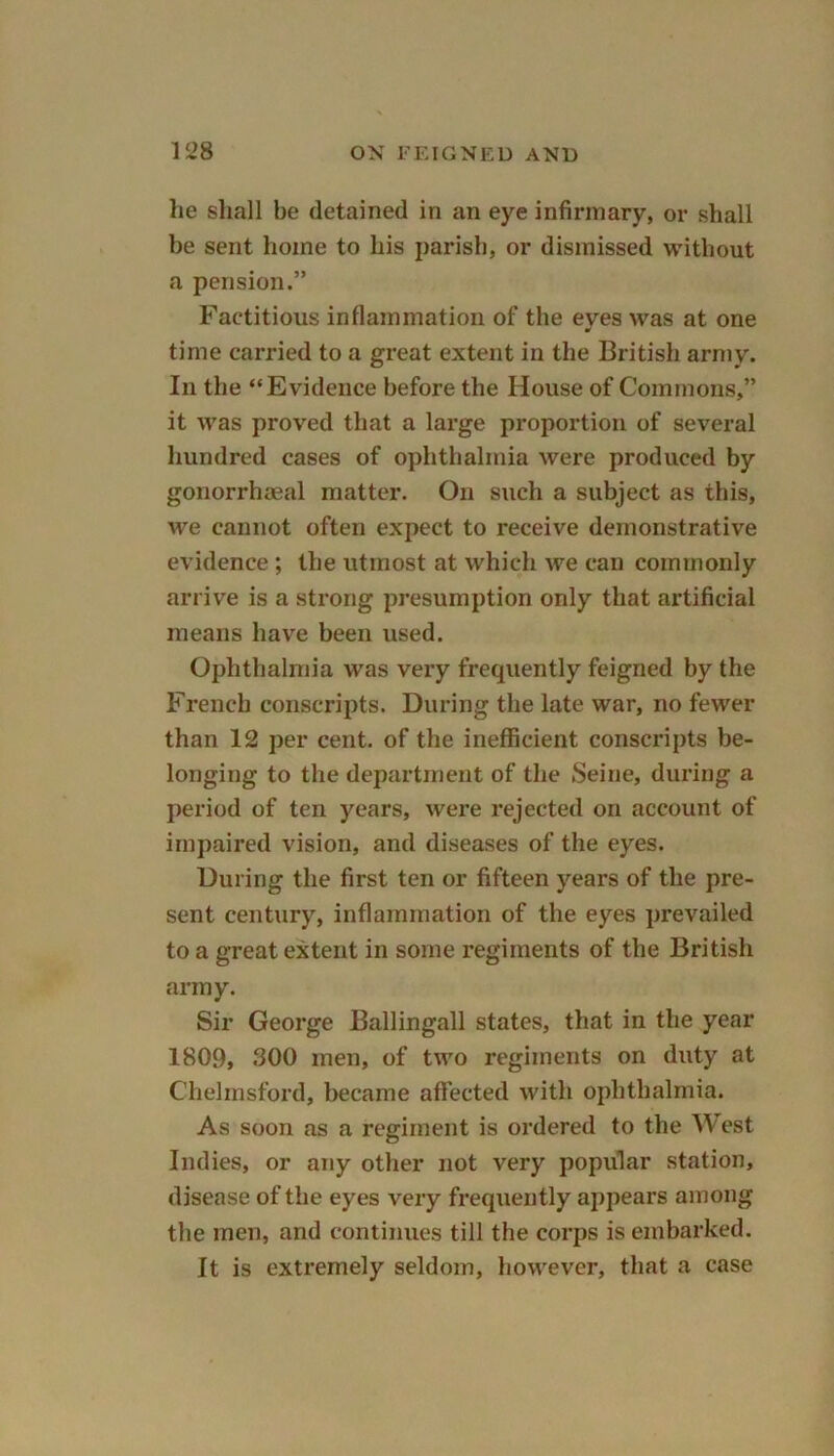 lie shall be detained in an eye infirmary, or shall be sent home to his parish, or dismissed without a pension.” Factitious inflammation of the eyes was at one time carried to a great extent in the British army. In the “Evidence before the House of Commons,” it was proved that a large proportion of several hundred cases of ophthalmia were produced by gonorrhaeal matter. On such a subject as this, we cannot often expect to receive demonstrative evidence ; the utmost at which we can commonly arrive is a strong presumption only that artificial means have been used. Ophthalmia was very frequently feigned by the French conscripts. During the late war, no fewer than 12 per cent, of the inefficient conscripts be- longing to the department of the Seine, during a period of ten years, were rejected on account of impaired vision, and diseases of the eyes. During the first ten or fifteen years of the pre- sent century, inflammation of the eyes prevailed to a great extent in some regiments of the British army. Sir George Ballingall states, that in the year 1809, 300 men, of two regiments on duty at Chelmsford, became affected with ophthalmia. As soon as a regiment is ordered to the West Indies, or any other not very popular station, disease of the eyes very frequently appears among the men, and continues till the corps is embarked. It is extremely seldom, however, that a case