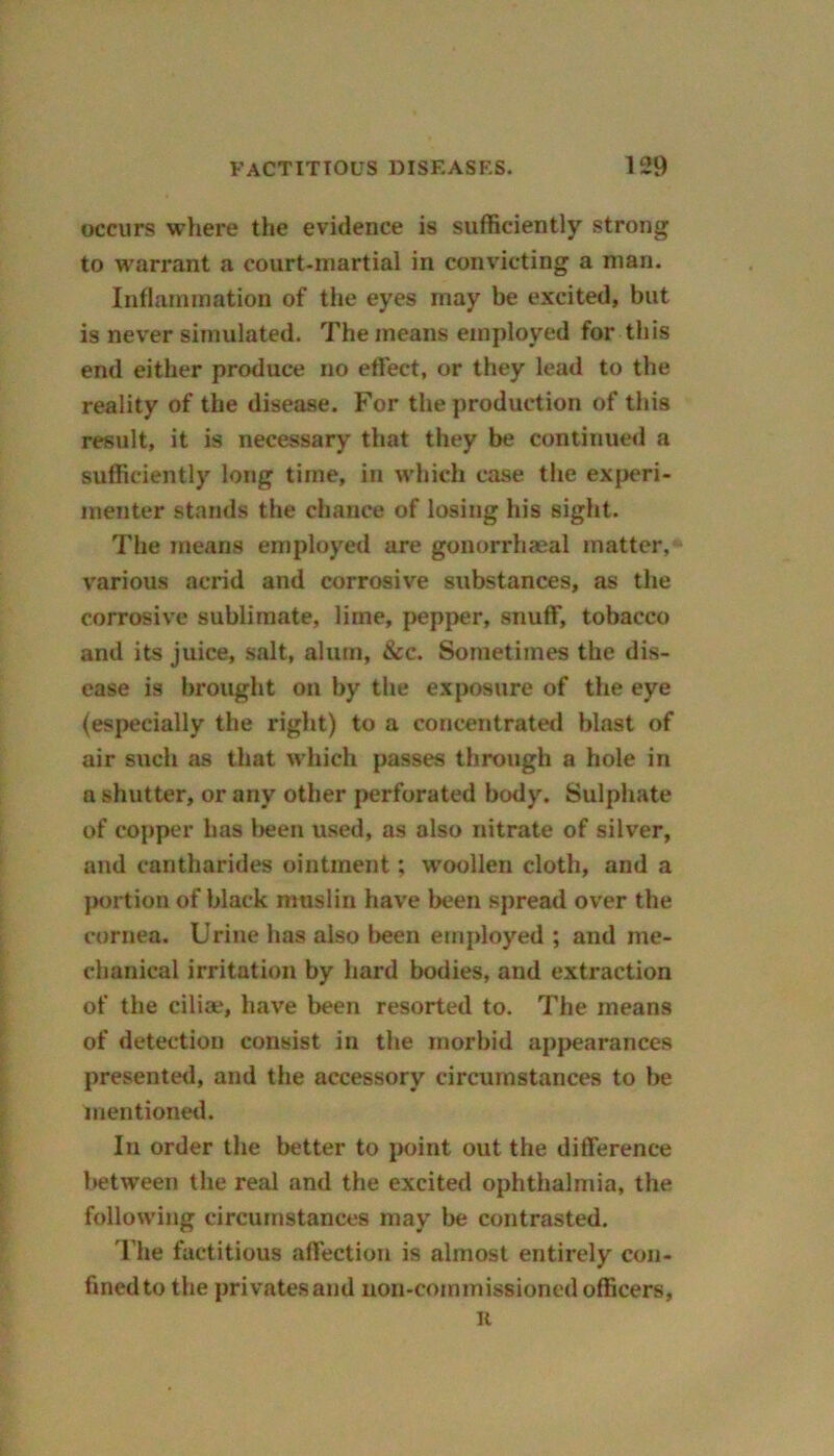 occurs where the evidence is sufficiently strong to warrant a court-martial in convicting a man. Inflammation of the eyes may be excited, but is never simulated. The means employed for this end either produce no effect, or they lead to the reality of the disease. For the production of this result, it is necessary that they be continued a sufficiently long time, in which case the experi- menter stands the chance of losing his sight. The means employed are gonorrhaeal matter, various acrid and corrosive substances, as the corrosive sublimate, lime, pepper, snuff, tobacco and its juice, salt, alum, &c. Sometimes the dis- ease is brought on by the exposure of the eye (especially the right) to a concentrated blast of air such as that which passes through a hole in n shutter, or any other perforated body. Sulphate of copper has been used, as also nitrate of silver, and cantharides ointment; woollen cloth, and a portion of black muslin have been spread over the cornea. Urine has also been employed ; and me- chanical irritation by hard bodies, and extraction of the cilia?, have been resorted to. The means of detection consist in the morbid appearances presented, and the accessory circumstances to be mentioned. In order the better to point out the difference between the real and the excited ophthalmia, the following circumstances may be contrasted. The factitious affection is almost entirely con- fined to the privates and non-commissioned officers, n