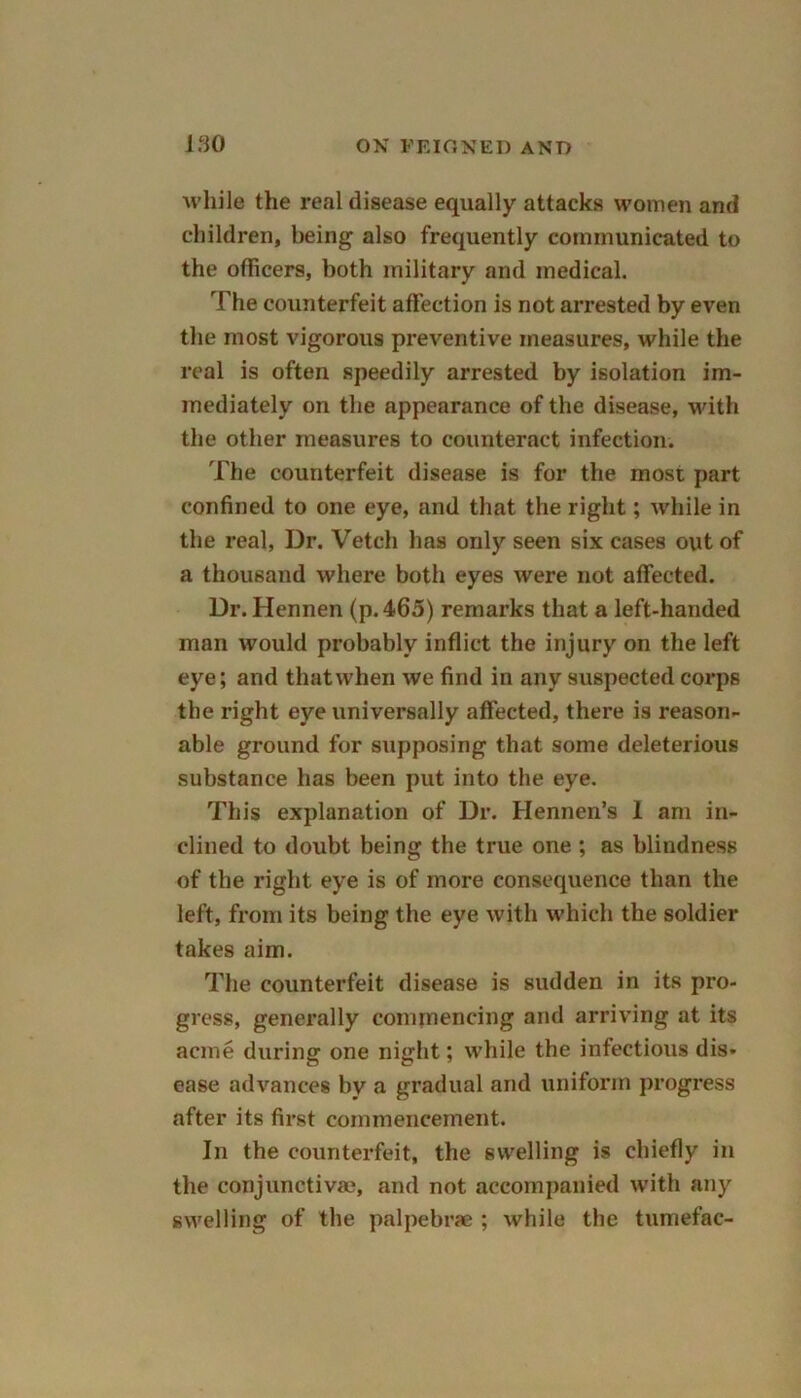 while the real disease equally attacks women and children, being also frequently communicated to the officers, both military and medical. The counterfeit affection is not arrested by even the most vigorous preventive measures, while the real is often speedily arrested by isolation im- mediately on the appearance of the disease, with the other measures to counteract infection. The counterfeit disease is for the most part confined to one eye, and that the right; while in the real, Dr. Vetch has only seen six cases out of a thousand where both eyes were not affected. Dr. Hennen (p.465) remarks that a left-handed man would probably inflict the injury on the left eye; and that when we find in any suspected corps the right eye universally affected, there is reason- able ground for supposing that some deleterious substance has been put into the eye. This explanation of Dr. Hennen’s 1 am in- clined to doubt being the true one ; as blindness of the right eye is of more consequence than the left, from its being the eye with which the soldier takes aim. The counterfeit disease is sudden in its pro- gress, generally commencing and arriving at its acme during one night; while the infectious dis- ease advances by a gradual and uniform progress after its first commencement. In the counterfeit, the swelling is chiefly in the conjunctiva?, and not accompanied with any swelling of the palpebrae ; while the tumefac-