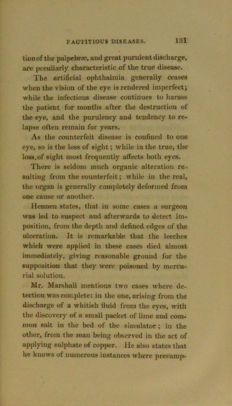 tionof the palpebrae, and great purulent discharge, are peculiarly characteristic of the true disease. The artificial ophthalmia generally ceases when the vision of the eye is rendered imperfect; while the infectious disease continues to harass the patient for months after the destruction of the eye, and the purulency and tendency to re- lapse often remain for years. As the counterfeit disease is confined to one eye, so is the loss of sight; while in the true, the loss.of sight most frequently affects both eyes. There is seldom much organic alteration re- sulting from the counterfeit; while in the real, the organ is generally completely deformed from one cause or another. Hennen states, that in some cases a surgeon was led to suspect and afterwrards to detect im- position, from the depth and defined edges of the ulceration. It is remarkable that the leeches which were applied in these cases died almost immediately, giving reasonable ground for the supposition that they were poisoned by mercu- rial solution. Mr. Marshall mentions two cases where de- tection was complete: in the one, arising from the discharge of a whitish fluid from the eyes, with the discovery of a small packet of lime and com- mon salt in the bed of the simulator; in the other, from the man being observed in the act of applying sulphate of copper. He also states that he knows of numerous instances where presump-