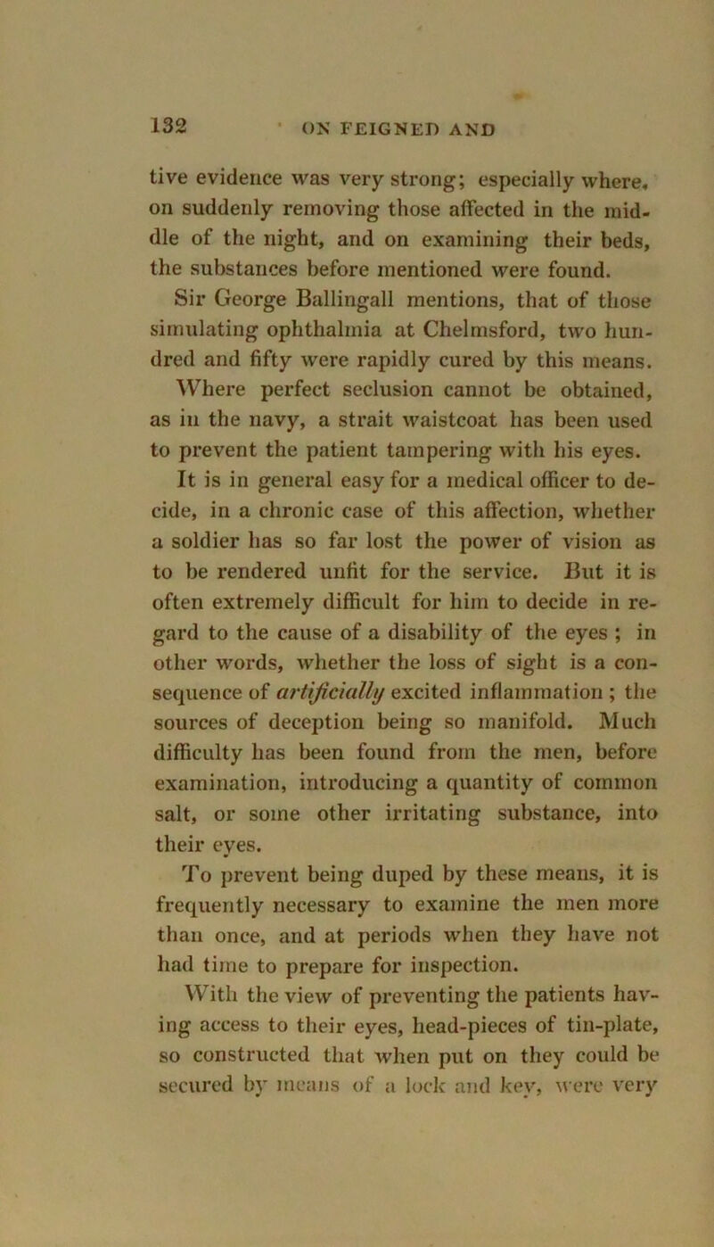 live evidence was very strong; especially where, on suddenly removing those affected in the mid- die of the night, and on examining their beds, the substances before mentioned were found. Sir George Ballingall mentions, that of those simulating ophthalmia at Chelmsford, two hun- dred and fifty were rapidly cured by this means. Where perfect seclusion cannot be obtained, as in the navy, a strait waistcoat has been used to prevent the patient tampering with his eyes. It is in general easy for a medical officer to de- cide, in a chronic case of this affection, whether a soldier has so far lost the power of vision as to be rendered unfit for the service. But it is often extremely difficult for him to decide in re- gard to the cause of a disability of the eyes ; in other words, whether the loss of sight is a con- sequence of artificially excited inflammation ; the sources of deception being so manifold. Much difficulty has been found from the men, before examination, introducing a quantity of common salt, or some other irritating substance, into their eyes. To prevent being duped by these means, it is frequently necessary to examine the men more than once, and at periods when they have not had time to prepare for inspection. With the view of preventing the patients hav- ing access to their eyes, head-pieces of tin-plate, so constructed that when put on they could be secured by means of a lock and key, were very