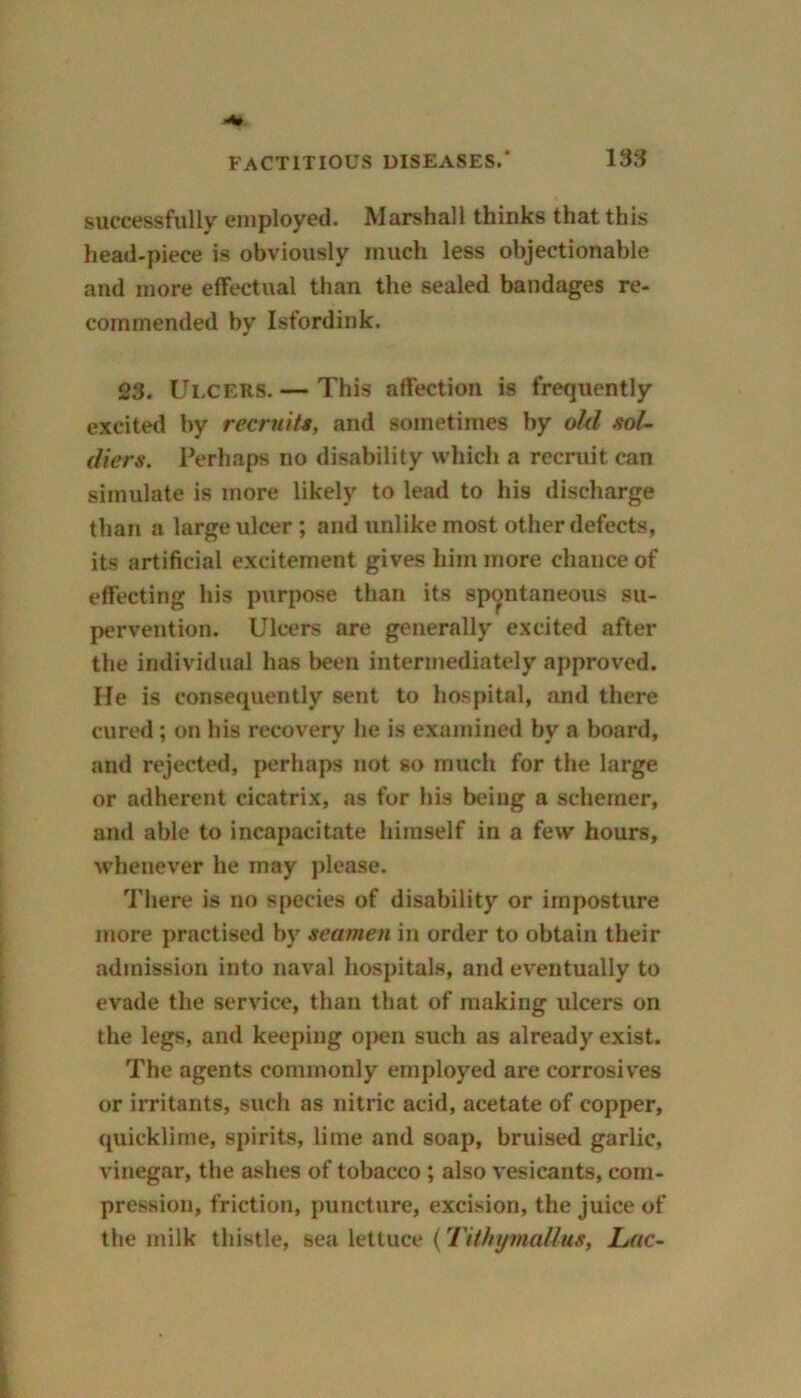 successfully employed. Marshall thinks that this head-piece is obviously much less objectionable and more effectual than the sealed bandages re- commended by Isfordink. 23. Ulcers. — This affection is frequently excited by recruits, and sometimes by old sol- diers. Perhaps no disability which a recruit can simulate is more likely to lead to his discharge than a large ulcer; and unlike most other defects, its artificial excitement gives him more chance of effecting his purpose than its spontaneous su- pervention. Ulcers are generally excited after the individual has been intermediately approved. He is consequently sent to hospital, and there cured; on his recovery he is examined by a board, and rejected, perhaps not so much for the large or adherent cicatrix, as for his being a schemer, and able to incapacitate himself in a few hours, whenever he may please. There is no species of disability or imposture more practised by seamen in order to obtain their admission into naval hospitals, and eventually to evade the service, than that of making ulcers on the legs, and keeping open such as already exist. The agents commonly employed are corrosives or irritants, such as nitric acid, acetate of copper, quicklime, spirits, lime and soap, bruised garlic, vinegar, the ashes of tobacco ; also vesicants, com- pression, friction, puncture, excision, the juice of the milk thistle, sea lettuce (Tithymallus, Lac-