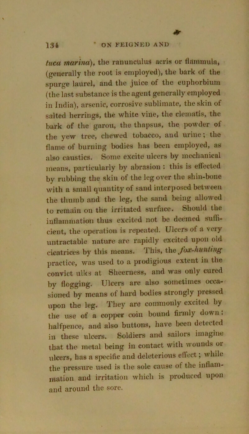 taca marina), the ranunculus acris or flammula, (generally the root is employed), the bark of the spurge laurel, and the juice of the euphorbium (the last substance is the agent generally employed in India), arsenic, corrosive sublimate, the skin of salted herrings, the white vine, the clematis, the bark of the garou, the thapsus, the powder of the yew tree, chewed tobacco, and urine; the flame of burning bodies has been employed, as also caustics. Some excite ulcers by mechanical means, particularly by abrasion : this is effected by rubbing the skin of the leg over the shin-bone with a small quantity of sand interposed between the thumb and the leg, the sand being allowed to remain on the irritated surface. Should the inflammation thus excited not be deemed suffi- cient, the operation is repeated. Ulcers of a very untractable nature are rapidly excited upon old cicatrices by this means. This, the fox-hunting practice, was used to a prodigious extent in the convict ulks at Sheerness, and was only cured by flogging. Ulcers are also sometimes occa- sioned by means of hard bodies strongly pressed upon the leg. They are commonly excited by the use of a copper coin bound firmly down: halfpence, and also buttons, have been detected in these ulcers. Soldiers and sailors imagine that the metal being in contact with wounds or ulcers, has a specific and deleterious effect; while the pressure used is the sole cause of the inflam- mation and irritation which is produced upon and around the sore.