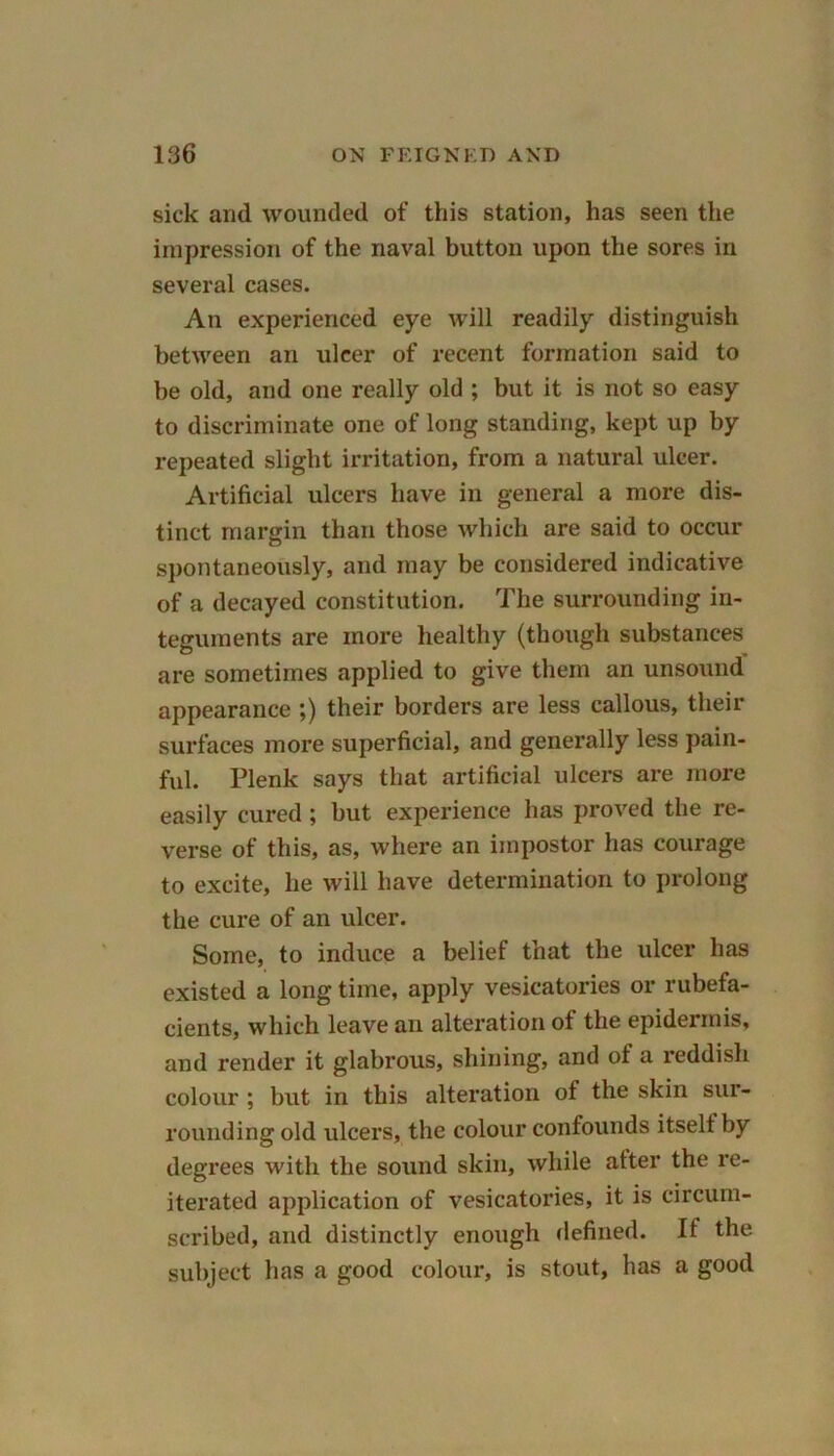 sick and wounded of this station, has seen the impression of the naval button upon the sores in several cases. An experienced eye will readily distinguish between an ulcer of recent formation said to be old, and one really old ; but it is not so easy to discriminate one of long standing, kept up by repeated slight irritation, from a natural ulcer. Artificial ulcers have in general a more dis- tinct margin than those which are said to occur spontaneously, and may be considered indicative of a decayed constitution. The surrounding in- teguments are more healthy (though substances are sometimes applied to give them an unsound appearance ;) their borders are less callous, their surfaces more superficial, and generally less pain- ful. Plenk says that artificial ulcers are more easily cured ; but experience has proved the re- verse of this, as, where an impostor has courage to excite, he will have determination to prolong the cure of an ulcer. Some, to induce a belief that the ulcer has existed a long time, apply vesicatories or rubefa- cients, which leave an alteration of the epidermis, and render it glabrous, shining, and of a reddish colour ; but in this alteration of the skin sur- rounding old ulcers, the colour confounds itself by degrees with the sound skin, while after the re- iterated application of vesicatories, it is circum- scribed, and distinctly enough defined. If the subject has a good colour, is stout, has a good