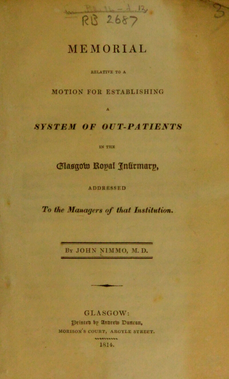 Rl3 'V MEMORIAL B£LATIV£ TO A MOTION FOR ESTABLISHING A SYSTEM OF OUT-PATIENTS IN TRK Cla0goto Bo^al Jnfirmarp, ADDRESSED To the Mauaf/ers of tiuit Institution. By JOHN NIMMO, M. D. GLASGOW: Printro fcp anoreto Duncan, morison’s court, aruyle street, 1814..